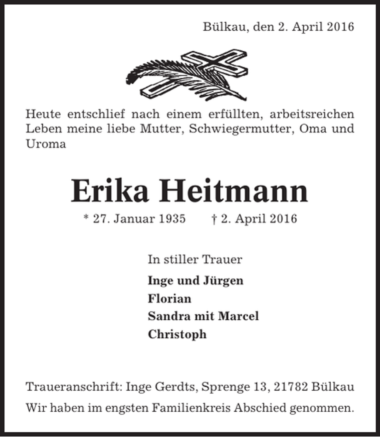 <p>Bülkau, den 2. April 2016</p><p>Heute entschlief nach einem erfüllten, arbeitsreichen<br />Leben meine liebe Mutter, Schwiegermutter, Oma und<br />Uroma</p><p>Erika Heitmann<br />* 27. Januar 1935</p><p>† 2. April 2016</p><p>In stiller Trauer<br />Inge und Jürgen<br />Florian<br />Sandra mit Marcel<br />Christoph</p><p>Traueranschrift: Inge Gerdts, Sprenge 13, 21782 Bülkau<br />Wir haben im engsten Familienkreis Abschied genommen.</p>