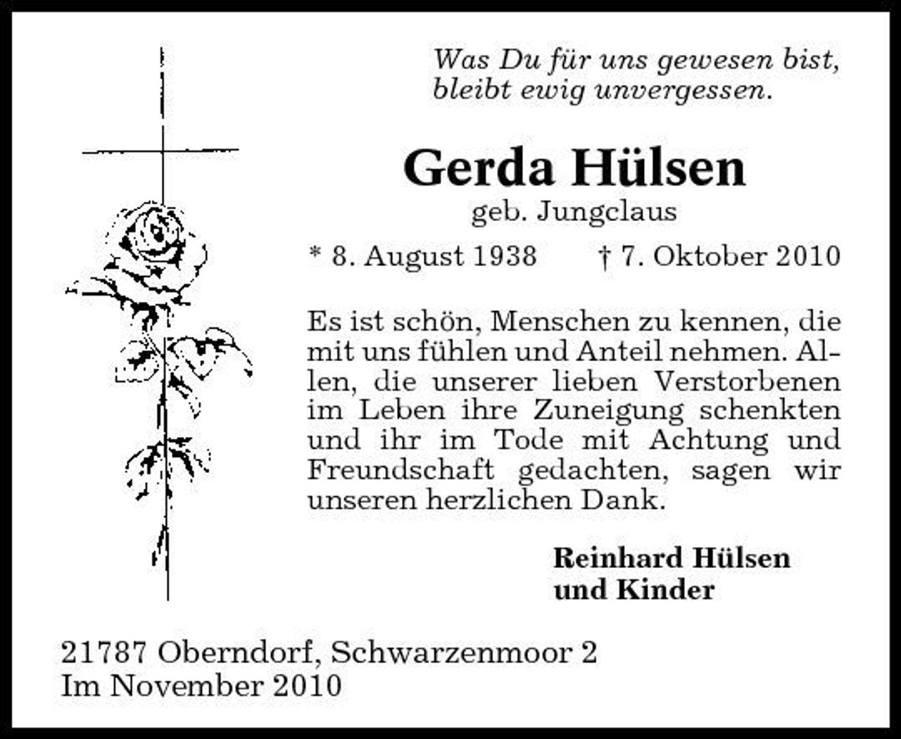 <p>Was Du für uns gewesen bist, bleibt ewig unvergessen.</p><p>Gerda Hülsen<br />geb. Jungclaus * 8. August 1938 † 7. Oktober 2010 Es ist schön, Menschen zu kennen, die mit uns fühlen und Anteil nehmen. Allen, die unserer lieben Verstorbenen im Leben ihre Zuneigung schenkten und ihr im Tode mit Achtung und Freundschaft gedachten, sagen wir unseren herzlichen Dank. Reinhard Hülsen und Kinder</p><p>21787 Oberndorf, Schwarzenmoor 2 Im November 2010</p>