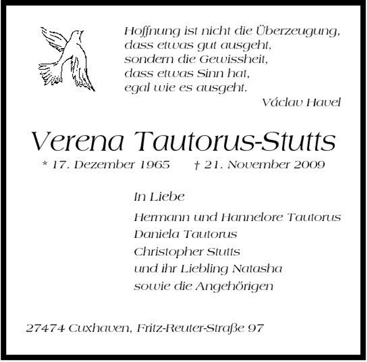 <p>Hoffnung ist nicht die Überzeugung, dass etwas gut ausgeht, sondern die Gewissheit, dass etwas Sinn hat, egal wie es ausgeht. Václav Havel</p><p>Verena Tautorus-Stutts<br />* 17. Dezember 1965 † 21. November 2009</p><p>In Liebe<br />Hermann und Hannelore Tautorus Daniela Tautorus Christopher Stutts und ihr Liebling Natasha sowie die Angehörigen</p><p>27474 Cuxhaven, Fritz-Reuter-Straße 97</p>