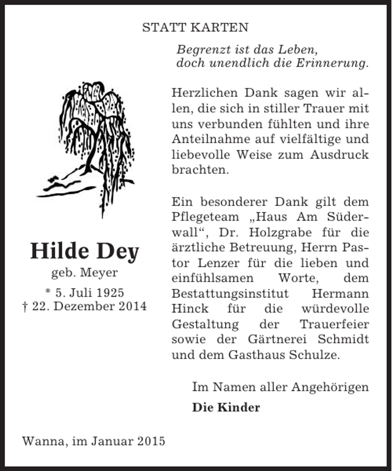 <p>STATT KARTEN<br />Begrenzt ist das Leben,<br />doch unendlich die Erinnerung.<br />Herzlichen Dank sagen wir allen, die sich in stiller Trauer mit<br />uns verbunden fühlten und ihre<br />Anteilnahme auf vielfältige und<br />liebevolle Weise zum Ausdruck<br />brachten.</p><p>Hilde Dey<br />geb. Meyer<br />* 5. Juli 1925<br />† 22. Dezember 2014</p><p>Ein besonderer Dank gilt dem<br />Pflegeteam „Haus Am Süderwall“, Dr. Holzgrabe für die<br />ärztliche Betreuung, Herrn Pastor Lenzer für die lieben und<br />einfühlsamen<br />Worte,<br />dem<br />Bestattungsinstitut<br />Hermann<br />Hinck für die würdevolle<br />Gestaltung<br />der<br />Trauerfeier<br />sowie der Gärtnerei Schmidt<br />und dem Gasthaus Schulze.</p><p>Im Namen aller Angehörigen<br />Die Kinder<br />Wanna, im Januar 2015</p>
