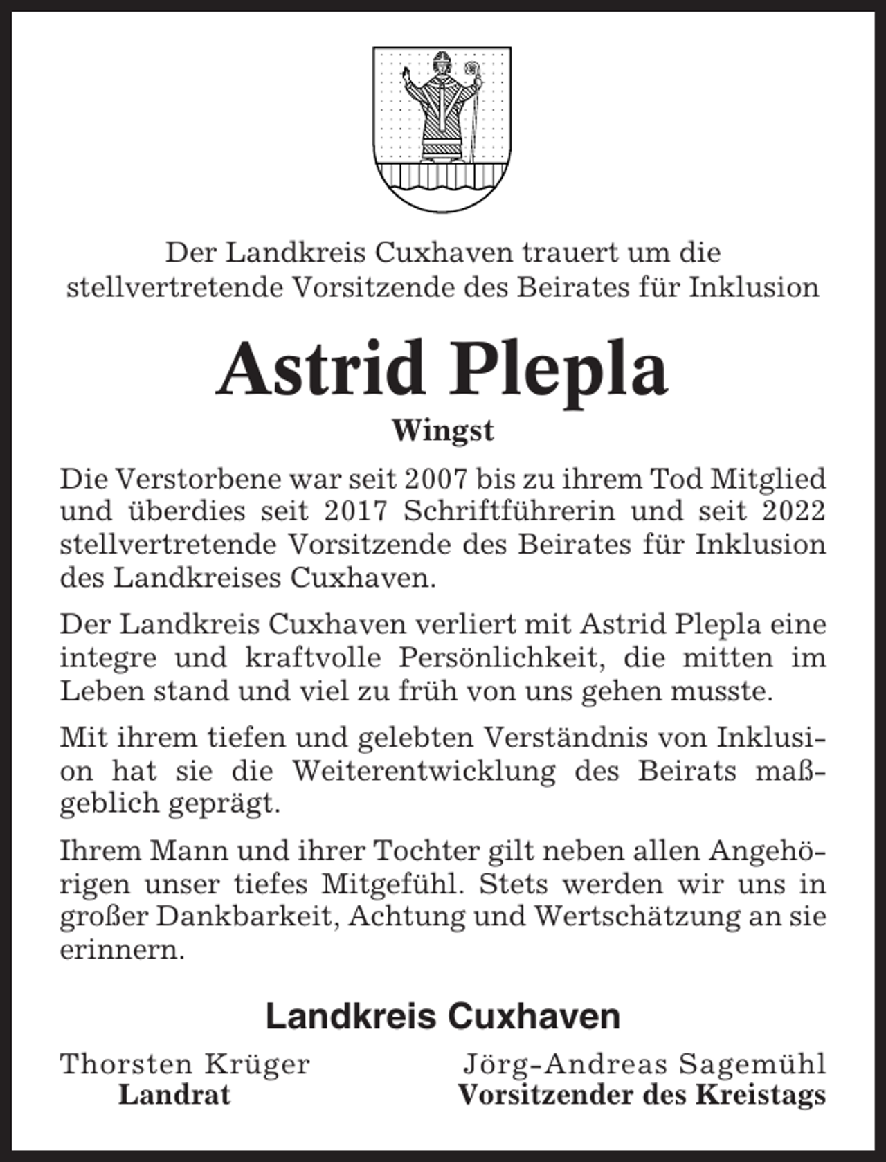 <p>Der Landkreis Cuxhaven trauert um die<br />stellvertretende Vorsitzende des Beirates für Inklusion</p><p>Astrid Plepla<br />Wingst<br />Die Verstorbene war seit 2007 bis zu ihrem Tod Mitglied<br />und überdies seit 2017 Schriftführerin und seit 2022<br />stellvertretende Vorsitzende des Beirates für Inklusion<br />des Landkreises Cuxhaven.<br />Der Landkreis Cuxhaven verliert mit Astrid Plepla eine<br />integre und kraftvolle Persönlichkeit, die mitten im<br />Leben stand und viel zu früh von uns gehen musste.<br />Mit ihrem tiefen und gelebten Verständnis von Inklusion hat sie die Weiterentwicklung des Beirats maßgeblich geprägt.<br />Ihrem Mann und ihrer Tochter gilt neben allen Angehörigen unser tiefes Mitgefühl. Stets werden wir uns in<br />großer Dankbarkeit, Achtung und Wertschätzung an sie<br />erinnern.</p><p>Landkreis Cuxhaven<br />Thorsten Krüger<br />Landrat</p><p>Jörg-Andreas Sagemühl<br />Vorsitzender des Kreistags</p>