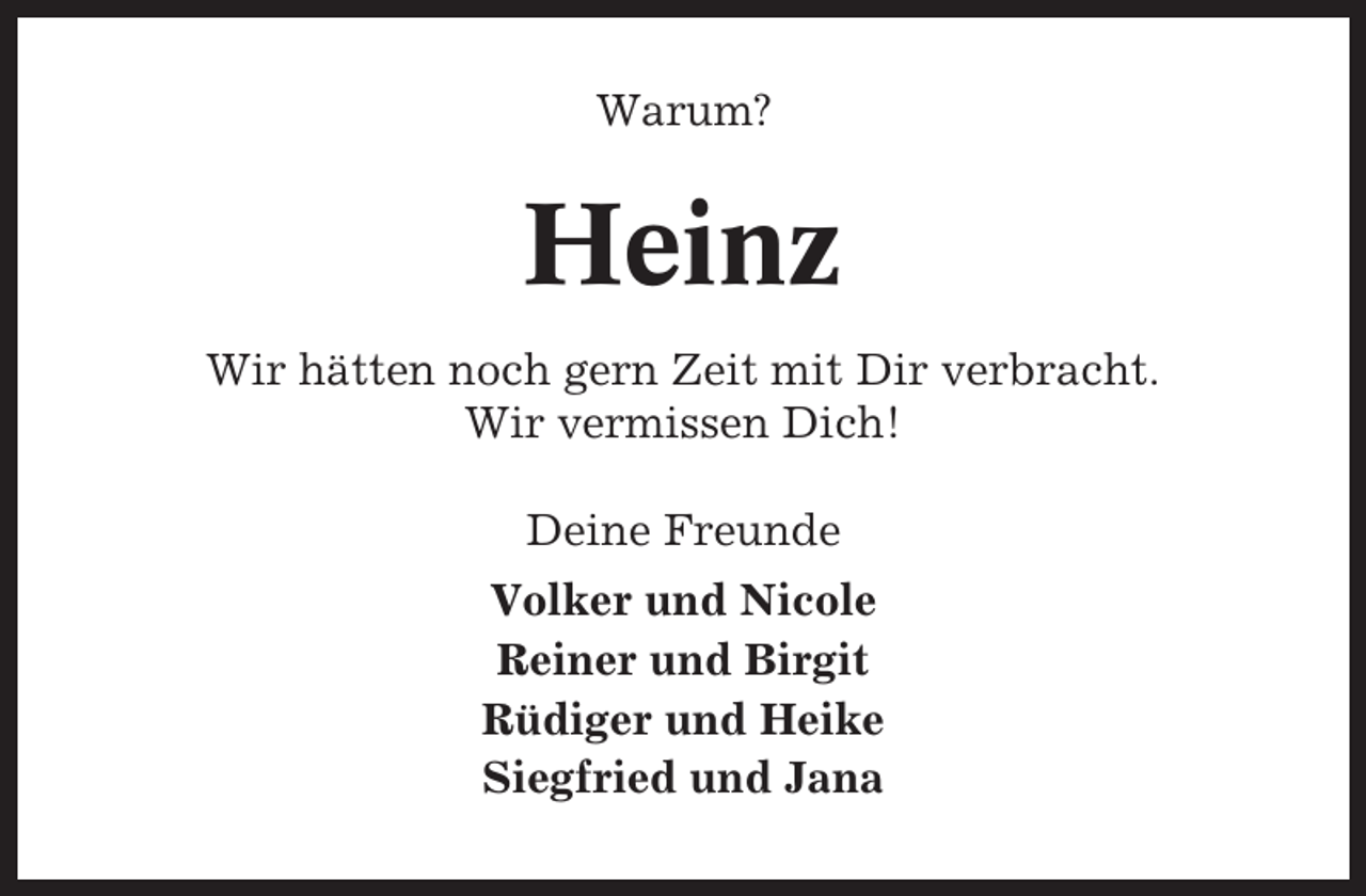<p>Warum?</p><p>Heinz<br />Wir hätten noch gern Zeit mit Dir verbracht.<br />Wir vermissen Dich!<br />Deine Freunde<br />Volker und Nicole<br />Reiner und Birgit<br />Rüdiger und Heike<br />Siegfried und Jana</p>