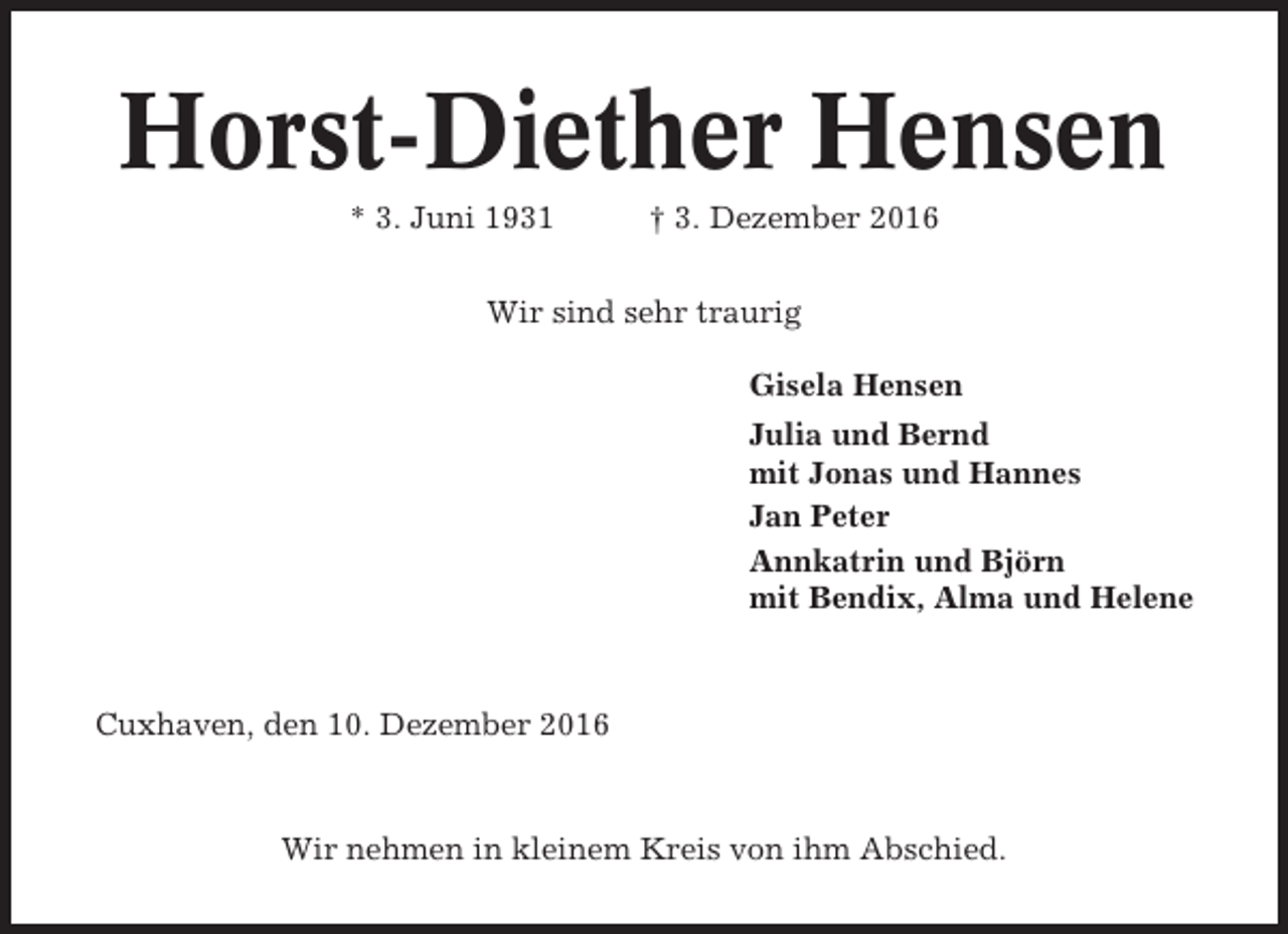 <p>Horst-Diether Hensen<br />* 3. Juni 1931</p><p>† 3. Dezember 2016</p><p>Wir sind sehr traurig<br />Gisela Hensen<br />Julia und Bernd<br />mit Jonas und Hannes<br />Jan Peter<br />Annkatrin und Björn<br />mit Bendix, Alma und Helene</p><p>Cuxhaven, den 10. Dezember 2016</p><p>Wir nehmen in kleinem Kreis von ihm Abschied.</p>