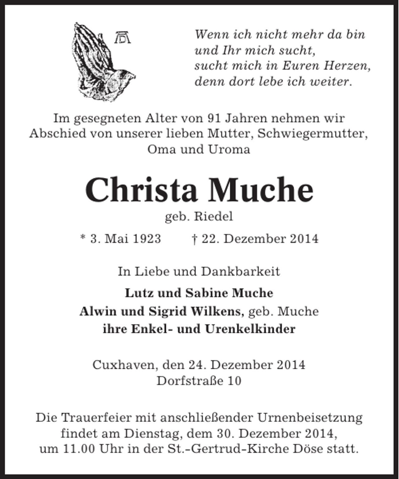 <p>Wenn ich nicht mehr da bin<br />und Ihr mich sucht,<br />sucht mich in Euren Herzen,<br />denn dort lebe ich weiter.<br />Im gesegneten Alter von 91 Jahren nehmen wir<br />Abschied von unserer lieben Mutter, Schwiegermutter,<br />Oma und Uroma</p><p>Christa Muche<br />geb. Riedel<br />* 3. Mai 1923</p><p>† 22. Dezember 2014</p><p>In Liebe und Dankbarkeit<br />Lutz und Sabine Muche<br />Alwin und Sigrid Wilkens, geb. Muche<br />ihre Enkel- und Urenkelkinder<br />Cuxhaven, den 24. Dezember 2014<br />Dorfstraße 10<br />Die Trauerfeier mit anschließender Urnenbeisetzung<br />findet am Dienstag, dem 30. Dezember 2014,<br />um 11.00 Uhr in der St.-Gertrud-Kirche Döse statt.</p>