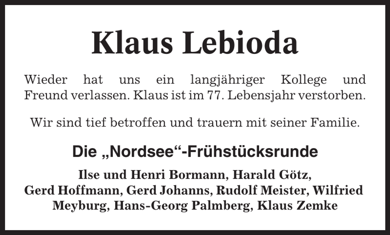 <p>Klaus Lebioda<br />Wieder hat uns ein langjähriger Kollege und<br />Freund verlassen. Klaus ist im 77. Lebensjahr verstorben.<br />Wir sind tief betroffen und trauern mit seiner Familie.</p><p>Die „Nordsee“-Frühstücksrunde<br />Ilse und Henri Bormann, Harald Götz,<br />Gerd Hoffmann, Gerd Johanns, Rudolf Meister, Wilfried<br />Meyburg, Hans-Georg Palmberg, Klaus Zemke</p>