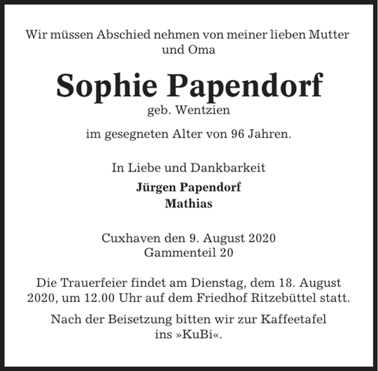 <p>Wir müssen Abschied nehmen von meiner lieben Mutter<br />und Oma</p><p>Sophie Papendorf<br />geb. Wentzien<br />im gesegneten Alter von 96 Jahren.<br />In Liebe und Dankbarkeit<br />Jürgen Papendorf<br />Mathias<br />Cuxhaven den 9. August 2020<br />Gammenteil 20<br />Die Trauerfeier findet am Dienstag, dem 18. August<br />2020, um 12.00 Uhr auf dem Friedhof Ritzebüttel statt.<br />Nach der Beisetzung bitten wir zur Kaffeetafel<br />ins »KuBi«.</p>