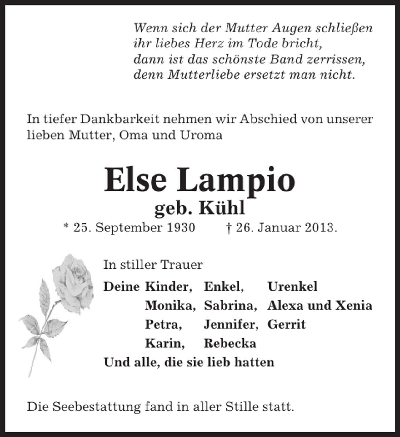 <p>Wenn sich der Mutter Augen schließen<br />ihr liebes Herz im Tode bricht,<br />dann ist das schönste Band zerrissen,<br />denn Mutterliebe ersetzt man nicht.<br />In tiefer Dankbarkeit nehmen wir Abschied von unserer<br />lieben Mutter, Oma und Uroma</p><p>Else Lampio<br />geb. Kühl<br />* 25. September 1930</p><p>† 26. Januar 2013.</p><p>In stiller Trauer<br />Deine Kinder, Enkel,<br />Urenkel<br />Monika, Sabrina, Alexa und Xenia<br />Petra,<br />Jennifer, Gerrit<br />Karin, Rebecka<br />Und alle, die sie lieb hatten<br />Die Seebestattung fand in aller Stille statt.</p>