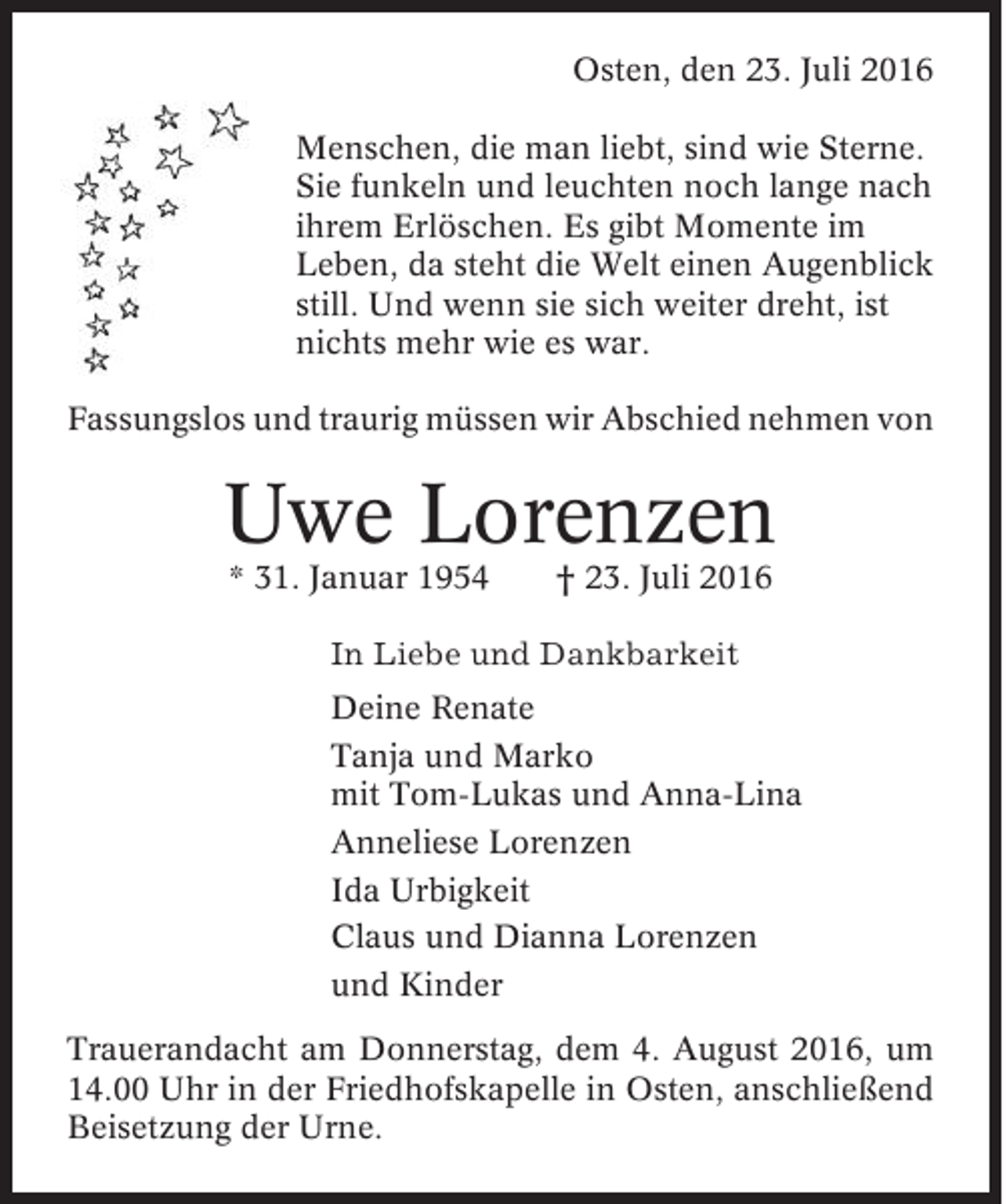 <p>Osten, den 23. Juli 2016<br />Menschen, die man liebt, sind wie Sterne.<br />Sie funkeln und leuchten noch lange nach<br />ihrem Erlöschen. Es gibt Momente im<br />Leben, da steht die Welt einen Augenblick<br />still. Und wenn sie sich weiter dreht, ist<br />nichts mehr wie es war.<br />Fassungslos und traurig müssen wir Abschied nehmen von</p><p>Uwe Lorenzen<br />* 31. Januar 1954</p><p>† 23. Juli 2016</p><p>In Liebe und Dankbarkeit<br />Deine Renate<br />Tanja und Marko<br />mit Tom-Lukas und Anna-Lina<br />Anneliese Lorenzen<br />Ida Urbigkeit<br />Claus und Dianna Lorenzen<br />und Kinder<br />Trauerandacht am Donnerstag, dem 4. August 2016, um<br />14.00 Uhr in der Friedhofskapelle in Osten, anschließend<br />Beisetzung der Urne.</p>