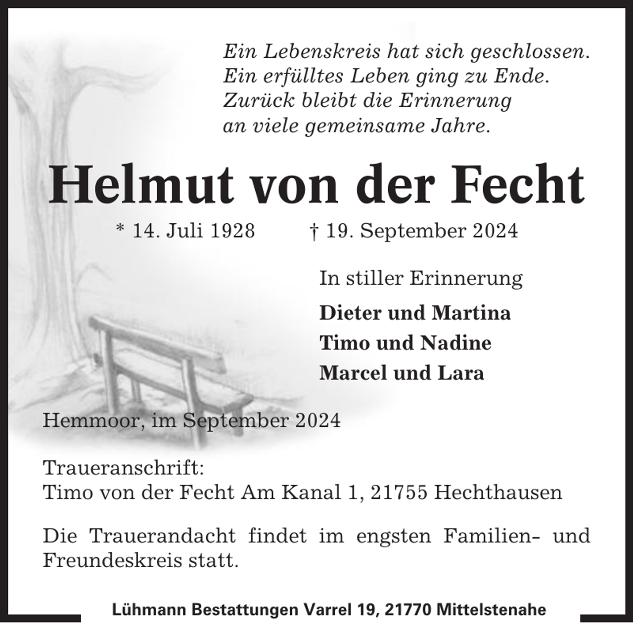<p>Ein Lebenskreis hat sich geschlossen.<br />Ein erfülltes Leben ging zu Ende.<br />Zurück bleibt die Erinnerung<br />an viele gemeinsame Jahre.</p><p>Helmut von der Fecht<br />* 14. Juli 1928</p><p>† 19. September 2024<br />In stiller Erinnerung<br />Dieter und Martina<br />Timo und Nadine<br />Marcel und Lara</p><p>Hemmoor, im September 2024<br />Traueranschrift:<br />Timo von der Fecht Am Kanal 1, 21755 Hechthausen<br />Die Trauerandacht findet im engsten Familien- und<br />Freundeskreis statt.<br />Lühmann Bestattungen Varrel 19, 21770 Mittelstenahe</p>