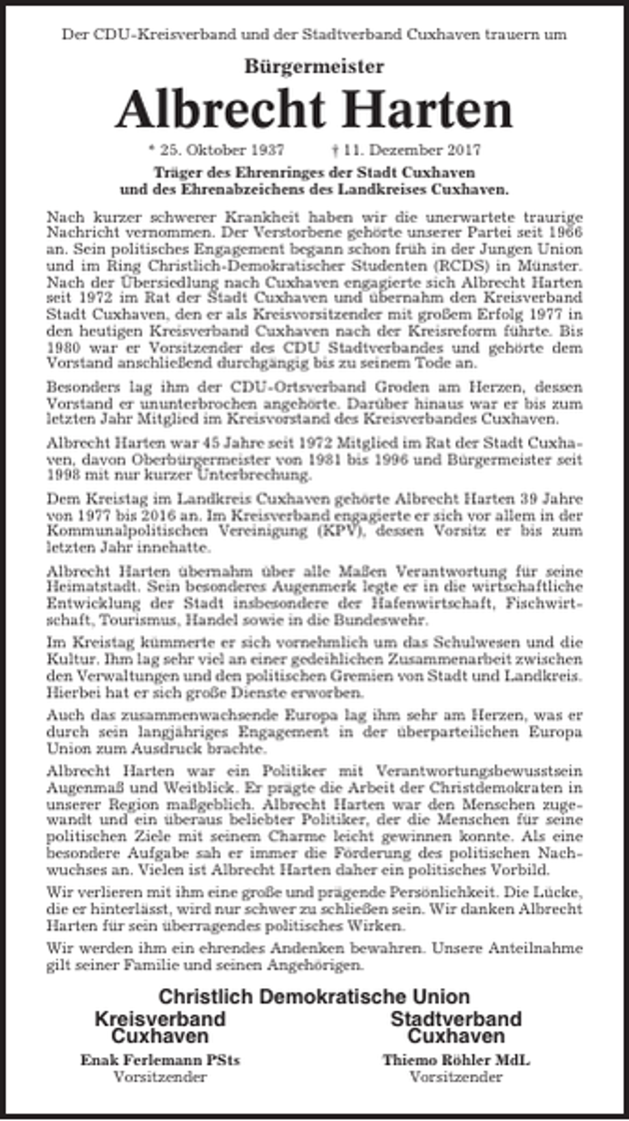 <p>Der CDU-Kreisverband und der Stadtverband Cuxhaven trauern um</p><p>Bürgermeister</p><p>Albrecht Harten<br />* 25. Oktober 1937<br />† 11. Dezember 2017<br />Träger des Ehrenringes der Stadt Cuxhaven<br />und des Ehrenabzeichens des Landkreises Cuxhaven.<br />Nach kurzer schwerer Krankheit haben wir die unerwartete traurige<br />Nachricht vernommen. Der Verstorbene gehörte unserer Partei seit 1966<br />an. Sein politisches Engagement begann schon früh in der Jungen Union<br />und im Ring Christlich-Demokratischer Studenten (RCDS) in Münster.<br />Nach der Übersiedlung nach Cuxhaven engagierte sich Albrecht Harten<br />seit 1972 im Rat der Stadt Cuxhaven und übernahm den Kreisverband<br />Stadt Cuxhaven, den er als Kreisvorsitzender mit großem Erfolg 1977 in<br />den heutigen Kreisverband Cuxhaven nach der Kreisreform führte. Bis<br />1980 war er Vorsitzender des CDU Stadtverbandes und gehörte dem<br />Vorstand anschließend durchgängig bis zu seinem Tode an.<br />Besonders lag ihm der CDU-Ortsverband Groden am Herzen, dessen<br />Vorstand er ununterbrochen angehörte. Darüber hinaus war er bis zum<br />letzten Jahr Mitglied im Kreisvorstand des Kreisverbandes Cuxhaven.<br />Albrecht Harten war 45 Jahre seit 1972 Mitglied im Rat der Stadt Cuxhaven, davon Oberbürgermeister von 1981 bis 1996 und Bürgermeister seit<br />1998 mit nur kurzer Unterbrechung.<br />Dem Kreistag im Landkreis Cuxhaven gehörte Albrecht Harten 39 Jahre<br />von 1977 bis 2016 an. Im Kreisverband engagierte er sich vor allem in der<br />Kommunalpolitischen Vereinigung (KPV), dessen Vorsitz er bis zum<br />letzten Jahr innehatte.<br />Albrecht Harten übernahm über alle Maßen Verantwortung für seine<br />Heimatstadt. Sein besonderes Augenmerk legte er in die wirtschaftliche<br />Entwicklung der Stadt insbesondere der Hafenwirtschaft, Fischwirtschaft, Tourismus, Handel sowie in die Bundeswehr.<br />Im Kreistag kümmerte er sich vornehmlich um das Schulwesen und die<br />Kultur. Ihm lag sehr viel an einer gedeihlichen Zusammenarbeit zwischen<br />den Verwaltungen und den politischen Gremien von Stadt und Landkreis.<br />Hierbei hat er sich große Dienste erworben.<br />Auch das zusammenwachsende Europa lag ihm sehr am Herzen, was er<br />durch sein langjähriges Engagement in der überparteilichen Europa<br />Union zum Ausdruck brachte.<br />Albrecht Harten war ein Politiker mit Verantwortungsbewusstsein<br />Augenmaß und Weitblick. Er prägte die Arbeit der Christdemokraten in<br />unserer Region maßgeblich. Albrecht Harten war den Menschen zugewandt und ein überaus beliebter Politiker, der die Menschen für seine<br />politischen Ziele mit seinem Charme leicht gewinnen konnte. Als eine<br />besondere Aufgabe sah er immer die Förderung des politischen Nachwuchses an. Vielen ist Albrecht Harten daher ein politisches Vorbild.<br />Wir verlieren mit ihm eine große und prägende Persönlichkeit. Die Lücke,<br />die er hinterlässt, wird nur schwer zu schließen sein. Wir danken Albrecht<br />Harten für sein überragendes politisches Wirken.<br />Wir werden ihm ein ehrendes Andenken bewahren. Unsere Anteilnahme<br />gilt seiner Familie und seinen Angehörigen.</p><p>Christlich Demokratische Union<br />Kreisverband<br />Stadtverband<br />Cuxhaven<br />Cuxhaven<br />Enak Ferlemann PSts<br />Vorsitzender</p><p>Thiemo Röhler MdL<br />Vorsitzender</p>