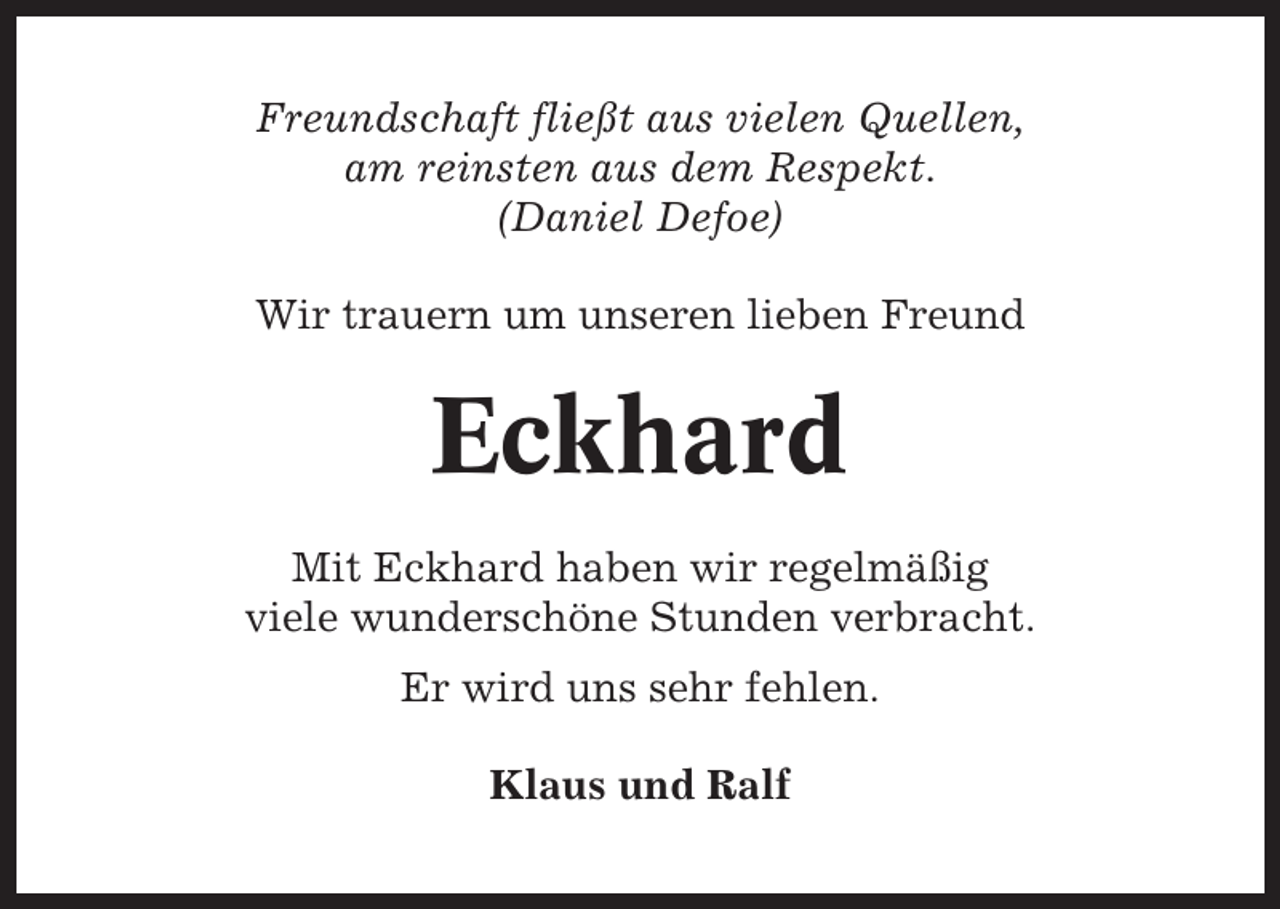 <p>Freundschaft fließt aus vielen Quellen,<br />am reinsten aus dem Respekt.<br />(Daniel Defoe)<br />Wir trauern um unseren lieben Freund</p><p>Eckhard<br />Mit Eckhard haben wir regelmäßig<br />viele wunderschöne Stunden verbracht.<br />Er wird uns sehr fehlen.<br />Klaus und Ralf</p>