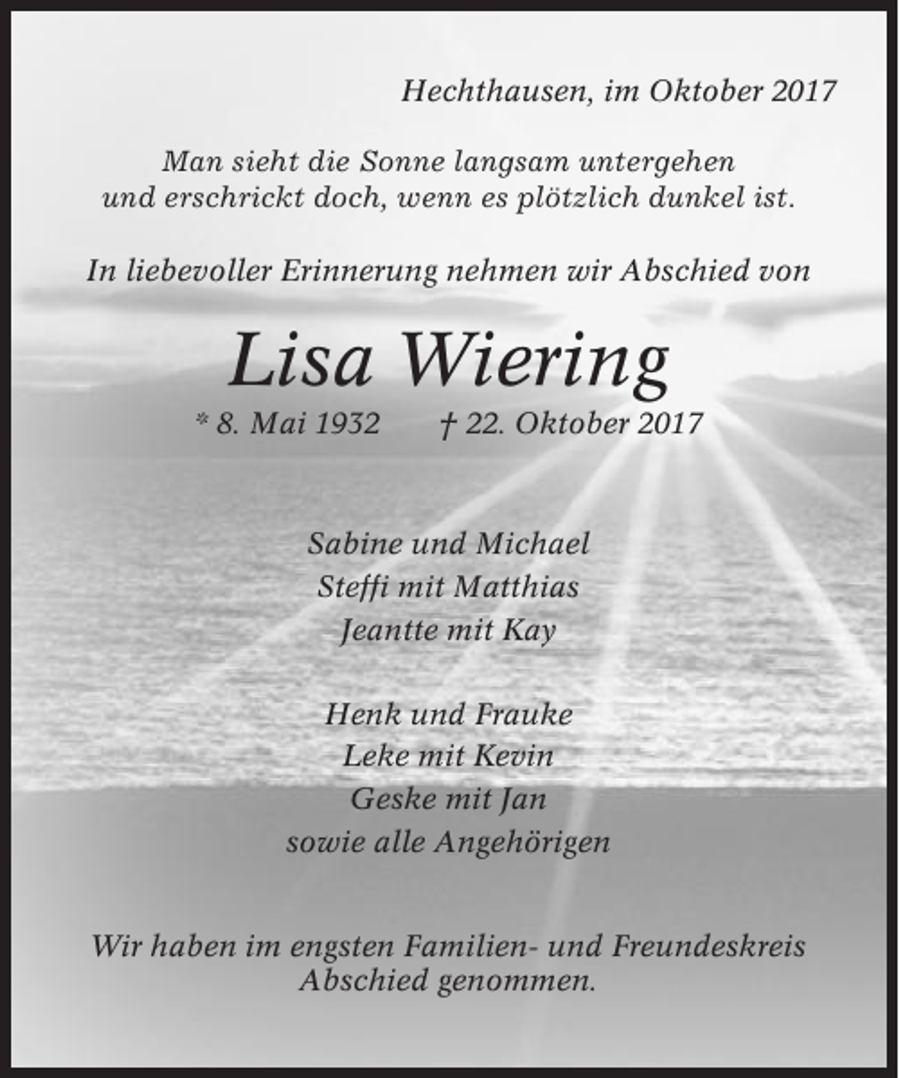 <p>Hechthausen, im Oktober 2017<br />Man sieht die Sonne langsam untergehen<br />und erschrickt doch, wenn es plötzlich dunkel ist.<br />In liebevoller Erinnerung nehmen wir Abschied von</p><p>Lisa Wiering<br />* 8. Mai 1932</p><p>† 22. Oktober 2017</p><p>Sabine und Michael<br />Steffi mit Matthias<br />Jeantte mit Kay<br />Henk und Frauke<br />Leke mit Kevin<br />Geske mit Jan<br />sowie alle Angehörigen</p><p>Wir haben im engsten Familien- und Freundeskreis<br />Abschied genommen.</p>