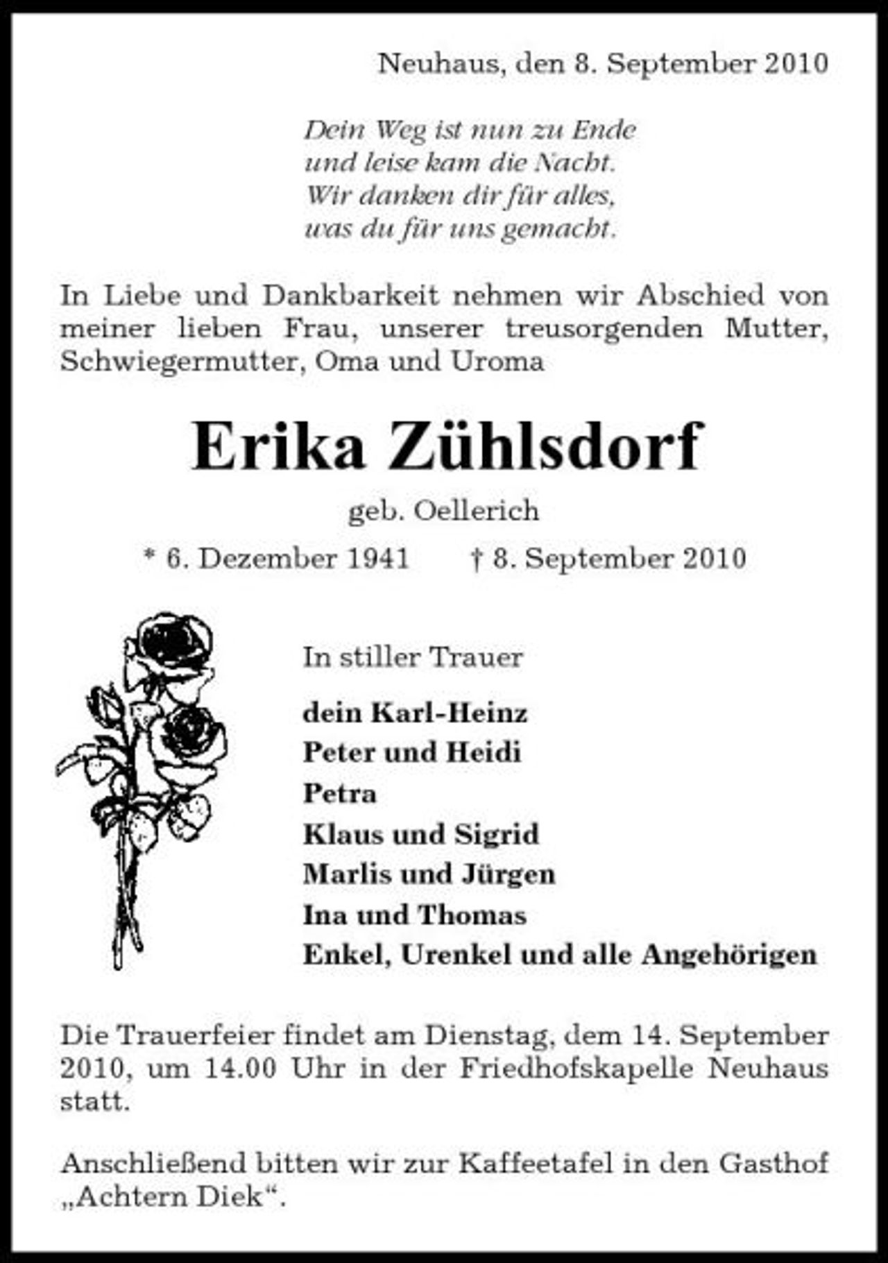 <p>Neuhaus, den 8. September 2010 Dein Weg ist nun zu Ende und leise kam die Nacht. Wir danken dir für alles, was du für uns gemacht. In Liebe und Dankbarkeit nehmen wir Abschied von meiner lieben Frau, unserer treusorgenden Mutter, Schwiegermutter, Oma und Uroma</p><p>Erika Zühlsdorf<br />geb. Oellerich * 6. Dezember 1941 † 8. September 2010 In stiller Trauer dein Karl-Heinz Peter und Heidi Petra Klaus und Sigrid Marlis und Jürgen Ina und Thomas Enkel, Urenkel und alle Angehörigen Die Trauerfeier findet am Dienstag, dem 14. September 2010, um 14.00 Uhr in der Friedhofskapelle Neuhaus statt. Anschließend bitten wir zur Kaffeetafel in den Gasthof „Achtern Diek“.</p>