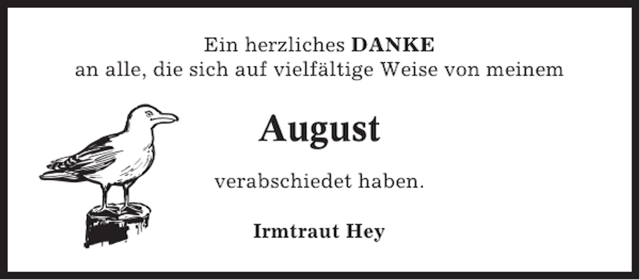 <p>Ein herzliches DANKE<br />an alle, die sich auf vielfältige Weise von meinem</p><p>August<br />verabschiedet haben.<br />Irmtraut Hey</p>