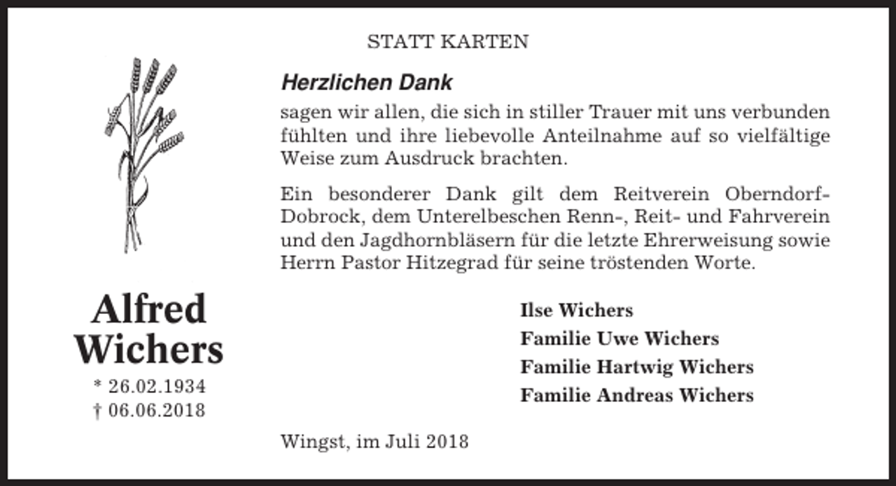 <p>STATT KARTEN</p><p>Herzlichen Dank<br />sagen wir allen, die sich in stiller Trauer mit uns verbunden<br />fühlten und ihre liebevolle Anteilnahme auf so vielfältige<br />Weise zum Ausdruck brachten.<br />Ein besonderer Dank gilt dem Reitverein OberndorfDobrock, dem Unterelbeschen Renn-, Reit- und Fahrverein<br />und den Jagdhornbläsern für die letzte Ehrerweisung sowie<br />Herrn Pastor Hitzegrad für seine tröstenden Worte.</p><p>Alfred<br />Wichers</p><p>Ilse Wichers<br />Familie Uwe Wichers<br />Familie Hartwig Wichers<br />Familie Andreas Wichers</p><p>* 26.02.1934<br />† 06.06.2018<br />Wingst, im Juli 2018</p>