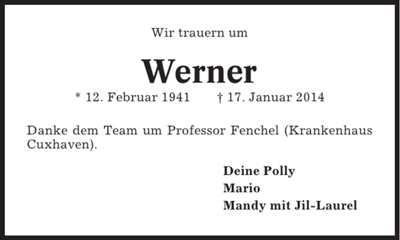 <p>Wir trauern um</p><p>Werner<br />* 12. Februar 1941</p><p>† 17. Januar 2014</p><p>Danke dem Team um Professor Fenchel (Krankenhaus<br />Cuxhaven).<br />Deine Polly<br />Mario<br />Mandy mit Jil-Laurel</p>
