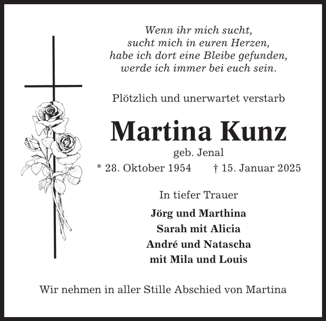 <p>Wenn ihr mich sucht,<br />sucht mich in euren Herzen,<br />habe ich dort eine Bleibe gefunden,<br />werde ich immer bei euch sein.<br />Plötzlich und unerwartet verstarb</p><p>Martina Kunz<br />geb. Jenal<br />* 28. Oktober 1954<br />† 15. Januar 2025<br />In tiefer Trauer<br />Jörg und Marthina<br />Sarah mit Alicia<br />André und Natascha<br />mit Mila und Louis<br />Wir nehmen in aller Stille Abschied von Martina</p>