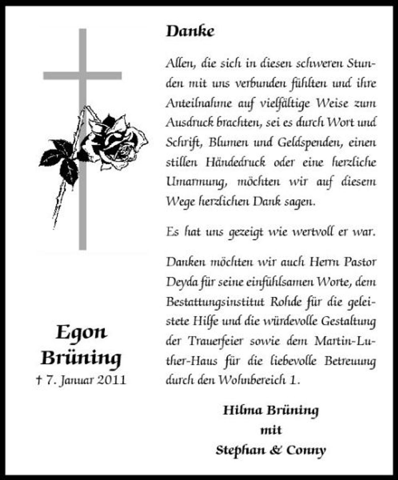 <p>Danke<br />Allen, die sich in diesen schweren Stunden mit uns verbunden fühlten und ihre Anteilnahme auf vielfältige Weise zum Ausdruck brachten, sei es durch Wort und Schrift, Blumen und Geldspenden, einen stillen Händedruck oder eine herzliche Umarmung, möchten wir auf diesem Wege herzlichen Dank sagen. Es hat uns gezeigt wie wertvoll er war. Danken möchten wir auch Herrn Pastor Deyda für seine einfühlsamen Worte, dem Bestattungsinstitut Rohde für die geleistete Hilfe und die würdevolle Gestaltung der Trauerfeier sowie dem Martin-Luther-Haus für die liebevolle Betreuung durch den Wohnbereich 1. Hilma Brüning mit Stephan &amp; Conny</p><p>Egon Brüning<br />† 7. Januar 2011</p>
