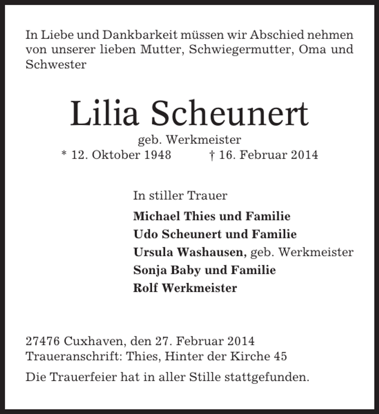 <p>In Liebe und Dankbarkeit müssen wir Abschied nehmen<br />von unserer lieben Mutter, Schwiegermutter, Oma und<br />Schwester</p><p>Lilia Scheunert<br />geb. Werkmeister<br />* 12. Oktober 1948<br />† 16. Februar 2014<br />In stiller Trauer<br />Michael Thies und Familie<br />Udo Scheunert und Familie<br />Ursula Washausen, geb. Werkmeister<br />Sonja Baby und Familie<br />Rolf Werkmeister</p><p>27476 Cuxhaven, den 27. Februar 2014<br />Traueranschrift: Thies, Hinter der Kirche 45<br />Die Trauerfeier hat in aller Stille stattgefunden.</p>