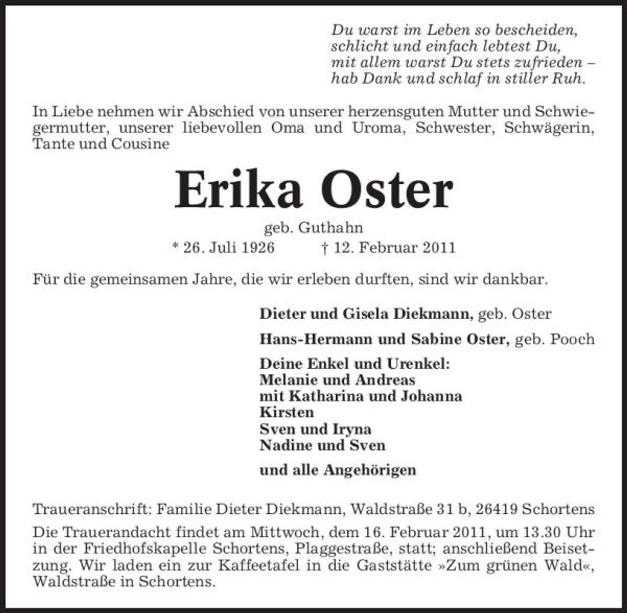 <p>Du warst im Leben so bescheiden, schlicht und einfach lebtest Du, mit allem warst Du stets zufrieden – hab Dank und schlaf in stiller Ruh. In Liebe nehmen wir Abschied von unserer herzensguten Mutter und Schwiegermutter, unserer liebevollen Oma und Uroma, Schwester, Schwägerin, Tante und Cousine</p><p>Erika Oster<br />geb. Guthahn * 26. Juli 1926 † 12. Februar 2011 Für die gemeinsamen Jahre, die wir erleben durften, sind wir dankbar. Dieter und Gisela Diekmann, geb. Oster Hans-Hermann und Sabine Oster, geb. Pooch Deine Enkel und Urenkel: Melanie und Andreas mit Katharina und Johanna Kirsten Sven und Iryna Nadine und Sven und alle Angehörigen Traueranschrift: Familie Dieter Diekmann, Waldstraße 31 b, 26419 Schortens Die Trauerandacht findet am Mittwoch, dem 16. Februar 2011, um 13.30 Uhr in der Friedhofskapelle Schortens, Plaggestraße, statt; anschließend Beisetzung. Wir laden ein zur Kaffeetafel in die Gaststätte »Zum grünen Wald«, Waldstraße in Schortens.</p>