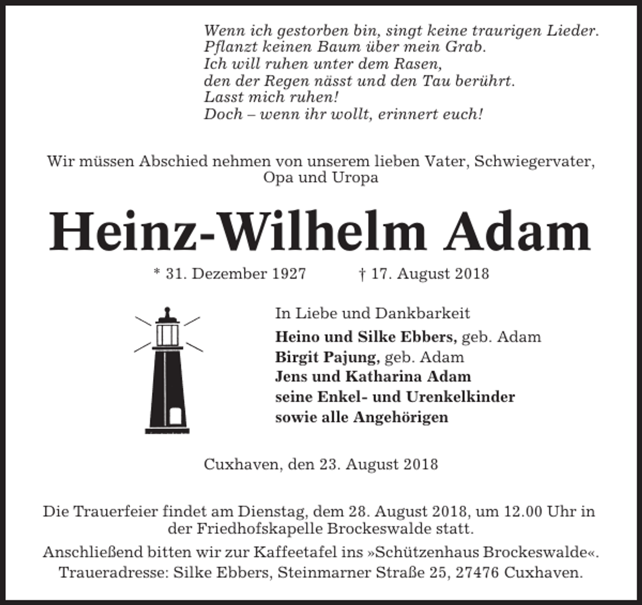 <p>Wenn ich gestorben bin, singt keine traurigen Lieder.<br />Pflanzt keinen Baum über mein Grab.<br />Ich will ruhen unter dem Rasen,<br />den der Regen nässt und den Tau berührt.<br />Lasst mich ruhen!<br />Doch – wenn ihr wollt, erinnert euch!<br />Wir müssen Abschied nehmen von unserem lieben Vater, Schwiegervater,<br />Opa und Uropa</p><p>Heinz-Wilhelm Adam<br />* 31. Dezember 1927</p><p>† 17. August 2018</p><p>In Liebe und Dankbarkeit<br />Heino und Silke Ebbers, geb. Adam<br />Birgit Pajung, geb. Adam<br />Jens und Katharina Adam<br />seine Enkel- und Urenkelkinder<br />sowie alle Angehörigen<br />Cuxhaven, den 23. August 2018<br />Die Trauerfeier findet am Dienstag, dem 28. August 2018, um 12.00 Uhr in<br />der Friedhofskapelle Brockeswalde statt.<br />Anschließend bitten wir zur Kaffeetafel ins »Schützenhaus Brockeswalde«.<br />Traueradresse: Silke Ebbers, Steinmarner Straße 25, 27476 Cuxhaven.</p>