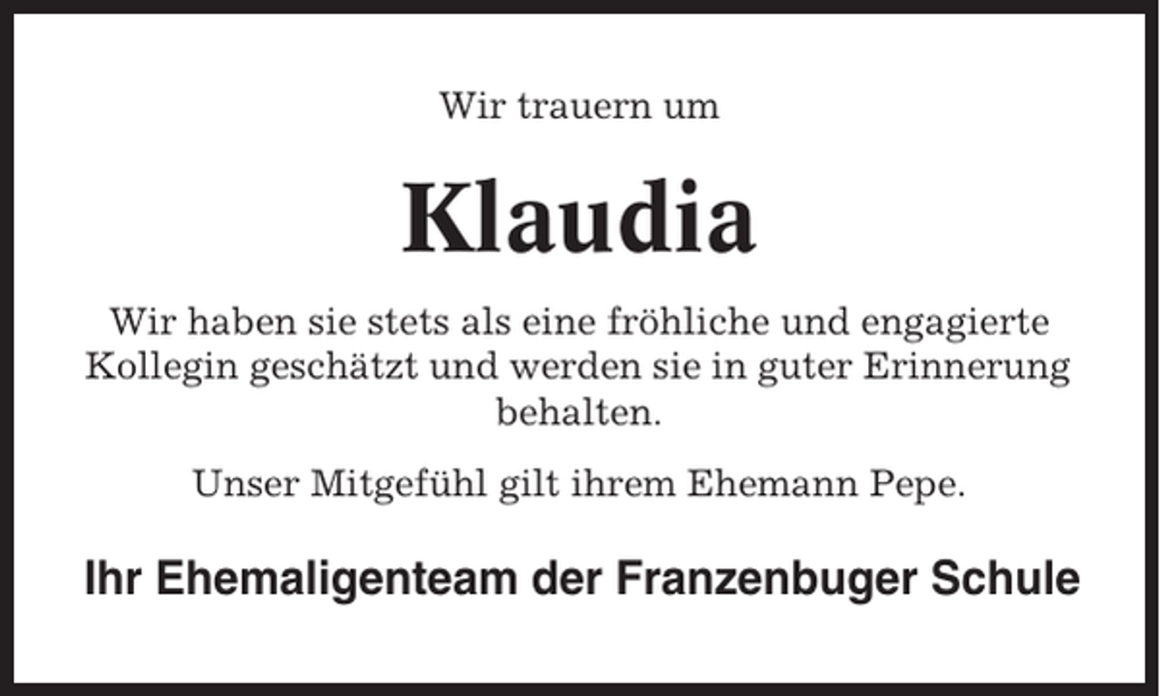 <p>Wir trauern um</p><p>Klaudia<br />Wir haben sie stets als eine fröhliche und engagierte<br />Kollegin geschätzt und werden sie in guter Erinnerung<br />behalten.<br />Unser Mitgefühl gilt ihrem Ehemann Pepe.</p><p>Ihr Ehemaligenteam der Franzenbuger Schule</p>