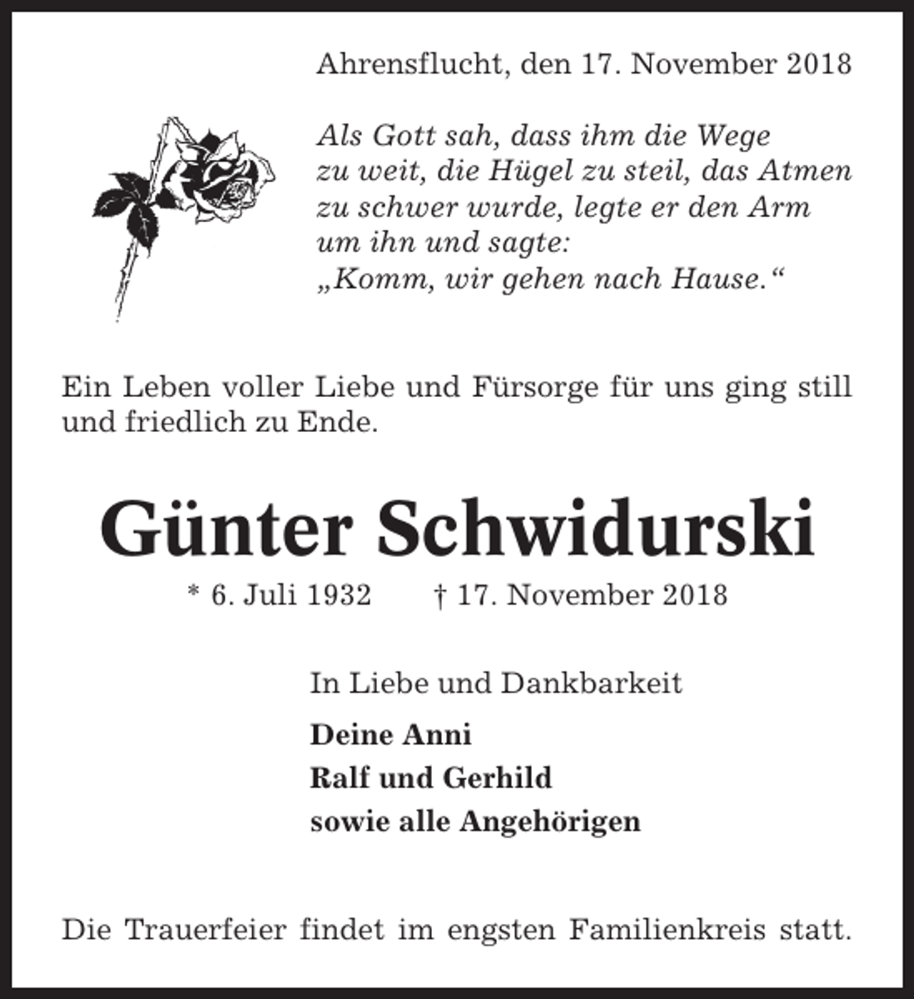<p>Ahrensflucht, den 17. November 2018<br />Als Gott sah, dass ihm die Wege<br />zu weit, die Hügel zu steil, das Atmen<br />zu schwer wurde, legte er den Arm<br />um ihn und sagte:<br />„Komm, wir gehen nach Hause.“</p><p>Ein Leben voller Liebe und Fürsorge für uns ging still<br />und friedlich zu Ende.</p><p>Günter Schwidurski<br />* 6. Juli 1932</p><p>† 17. November 2018</p><p>In Liebe und Dankbarkeit<br />Deine Anni<br />Ralf und Gerhild<br />sowie alle Angehörigen</p><p>Die Trauerfeier findet im engsten Familienkreis statt.</p>