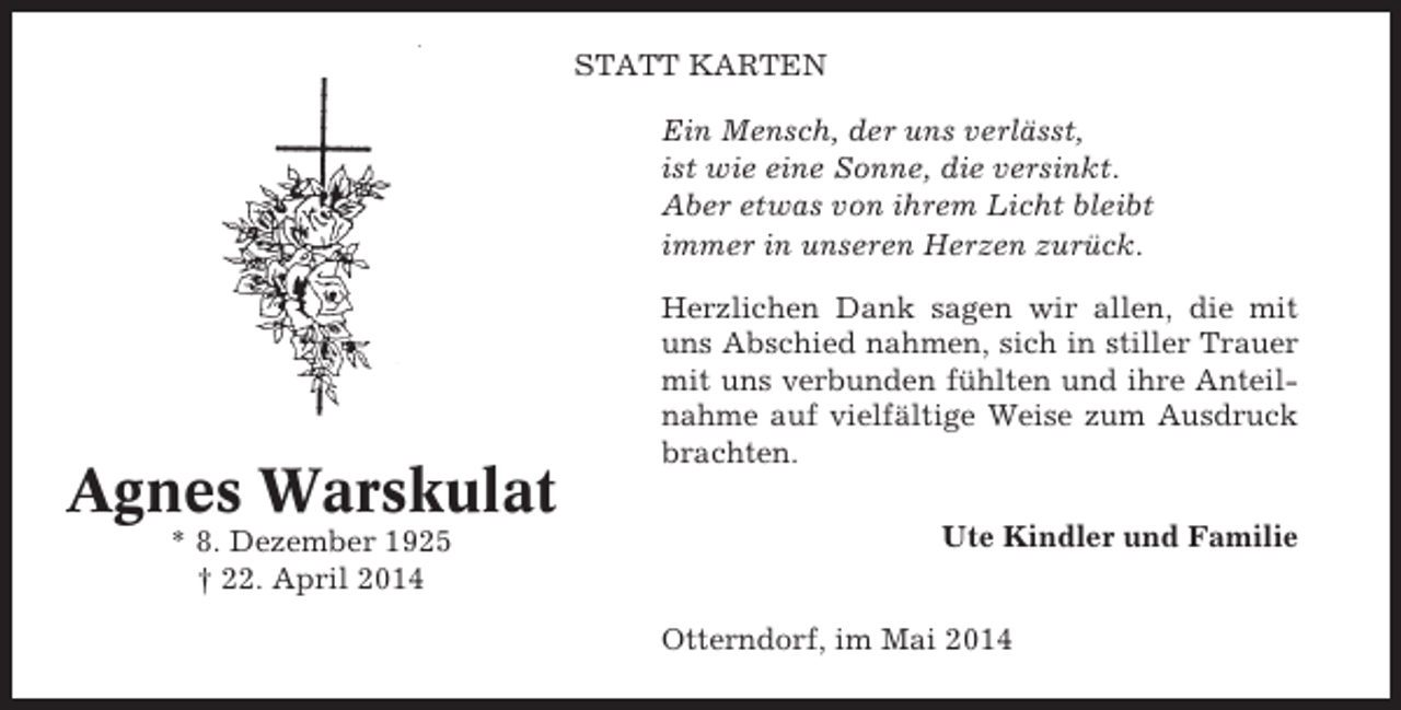 <p>STATT KARTEN<br />Ein Mensch, der uns verlässt,<br />ist wie eine Sonne, die versinkt.<br />Aber etwas von ihrem Licht bleibt<br />immer in unseren Herzen zurück.</p><p>Agnes Warskulat<br />* 8. Dezember 1925<br />† 22. April 2014</p><p>Herzlichen Dank sagen wir allen, die mit<br />uns Abschied nahmen, sich in stiller Trauer<br />mit uns verbunden fühlten und ihre Anteilnahme auf vielfältige Weise zum Ausdruck<br />brachten.<br />Ute Kindler und Familie<br />Otterndorf, im Mai 2014</p>