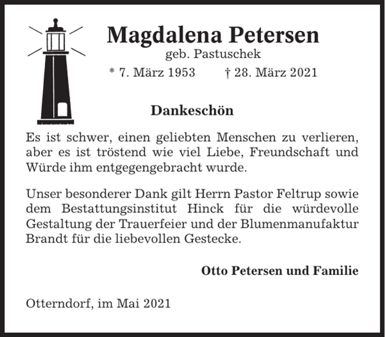<p>Magdalena Petersen<br />geb. Pastuschek<br />* 7. März 1953<br />† 28. März 2021</p><p>Dankeschön<br />Es ist schwer, einen geliebten Menschen zu verlieren,<br />aber es ist tröstend wie viel Liebe, Freundschaft und<br />Würde ihm entgegengebracht wurde.<br />Unser besonderer Dank gilt Herrn Pastor Feltrup sowie<br />dem Bestattungsinstitut Hinck für die würdevolle<br />Gestaltung der Trauerfeier und der Blumenmanufaktur<br />Brandt für die liebevollen Gestecke.<br />Otto Petersen und Familie<br />Otterndorf, im Mai 2021</p>