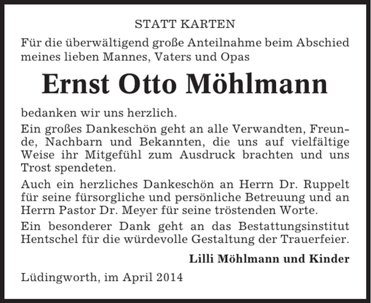 <p>STATT KARTEN<br />Für die überwältigend große Anteilnahme beim Abschied<br />meines lieben Mannes, Vaters und Opas</p><p>Ernst Otto Möhlmann<br />bedanken wir uns herzlich.<br />Ein großes Dankeschön geht an alle Verwandten, Freunde, Nachbarn und Bekannten, die uns auf vielfältige<br />Weise ihr Mitgefühl zum Ausdruck brachten und uns<br />Trost spendeten.<br />Auch ein herzliches Dankeschön an Herrn Dr. Ruppelt<br />für seine fürsorgliche und persönliche Betreuung und an<br />Herrn Pastor Dr. Meyer für seine tröstenden Worte.<br />Ein besonderer Dank geht an das Bestattungsinstitut<br />Hentschel für die würdevolle Gestaltung der Trauerfeier.<br />Lilli Möhlmann und Kinder<br />Lüdingworth, im April 2014</p>