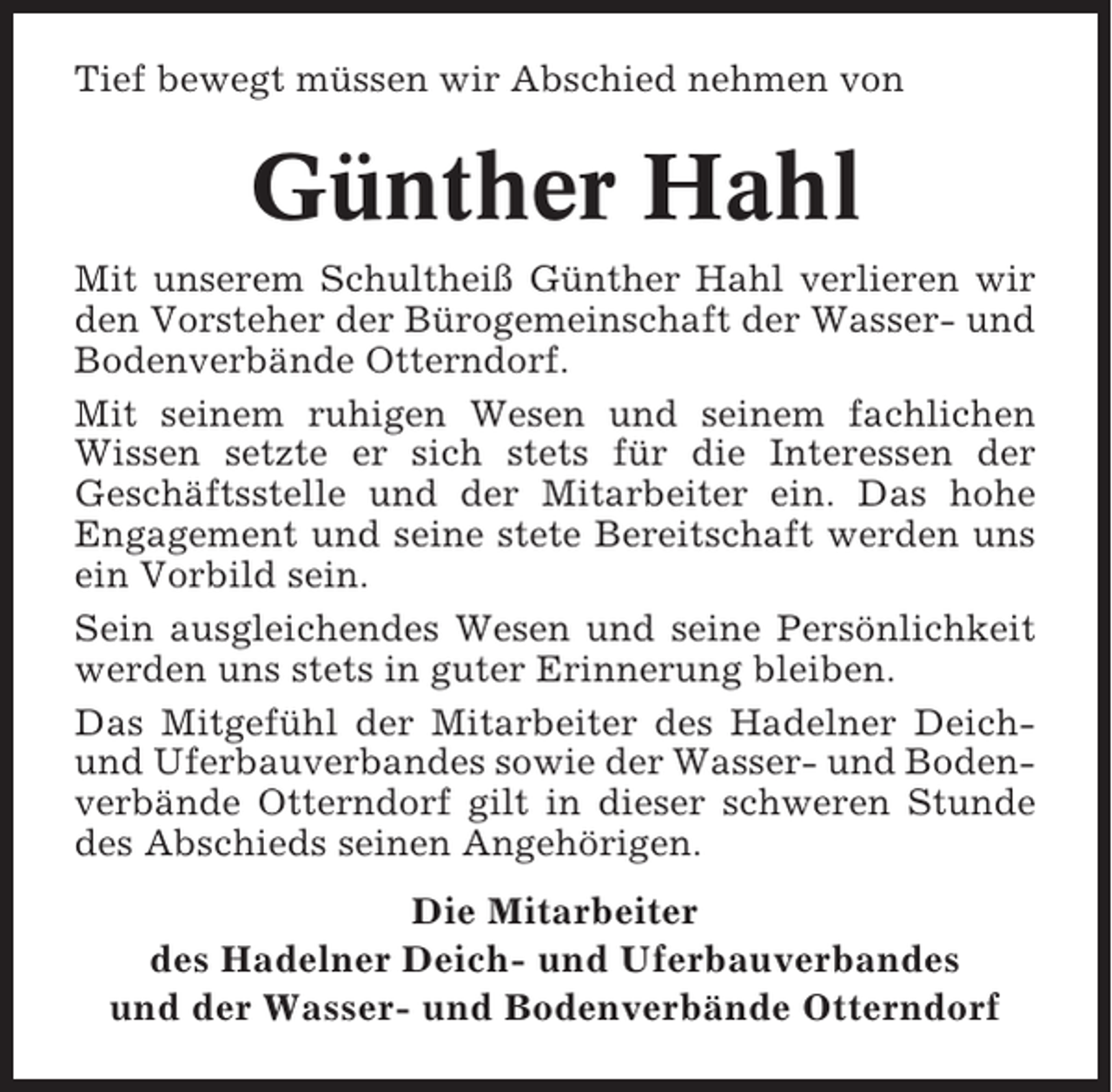 <p>Tief bewegt müssen wir Abschied nehmen von</p><p>Günther Hahl<br />Mit unserem Schultheiß Günther Hahl verlieren wir<br />den Vorsteher der Bürogemeinschaft der Wasser- und<br />Bodenverbände Otterndorf.<br />Mit seinem ruhigen Wesen und seinem fachlichen<br />Wissen setzte er sich stets für die Interessen der<br />Geschäftsstelle und der Mitarbeiter ein. Das hohe<br />Engagement und seine stete Bereitschaft werden uns<br />ein Vorbild sein.<br />Sein ausgleichendes Wesen und seine Persönlichkeit<br />werden uns stets in guter Erinnerung bleiben.<br />Das Mitgefühl der Mitarbeiter des Hadelner Deichund Uferbauverbandes sowie der Wasser- und Bodenverbände Otterndorf gilt in dieser schweren Stunde<br />des Abschieds seinen Angehörigen.</p><p>Die Mitarbeiter<br />des Hadelner Deich- und Uferbauverbandes<br />und der Wasser- und Bodenverbände Otterndorf</p>