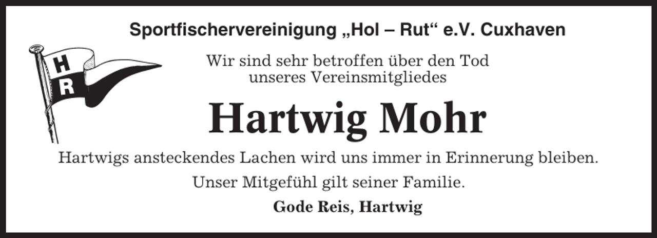 <p>Sportfischervereinigung „Hol – Rut“ e.V. Cuxhaven<br />Wir sind sehr betroffen über den Tod<br />unseres Vereinsmitgliedes</p><p>Hartwig Mohr<br />Hartwigs ansteckendes Lachen wird uns immer in Erinnerung bleiben.<br />Unser Mitgefühl gilt seiner Familie.<br />Gode Reis, Hartwig</p>