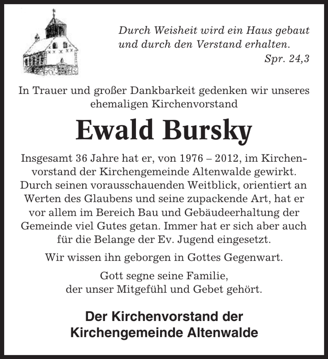 <p>Durch Weisheit wird ein Haus gebaut<br />und durch den Verstand erhalten.<br />Spr. 24,3<br />In Trauer und großer Dankbarkeit gedenken wir unseres<br />ehemaligen Kirchenvorstand</p><p>Ewald Bursky<br />Insgesamt 36 Jahre hat er, von 1976 – 2012, im Kirchenvorstand der Kirchengemeinde Altenwalde gewirkt.<br />Durch seinen vorausschauenden Weitblick, orientiert an<br />Werten des Glaubens und seine zupackende Art, hat er<br />vor allem im Bereich Bau und Gebäudeerhaltung der<br />Gemeinde viel Gutes getan. Immer hat er sich aber auch<br />für die Belange der Ev. Jugend eingesetzt.<br />Wir wissen ihn geborgen in Gottes Gegenwart.<br />Gott segne seine Familie,<br />der unser Mitgefühl und Gebet gehört.</p><p>Der Kirchenvorstand der<br />Kirchengemeinde Altenwalde</p>