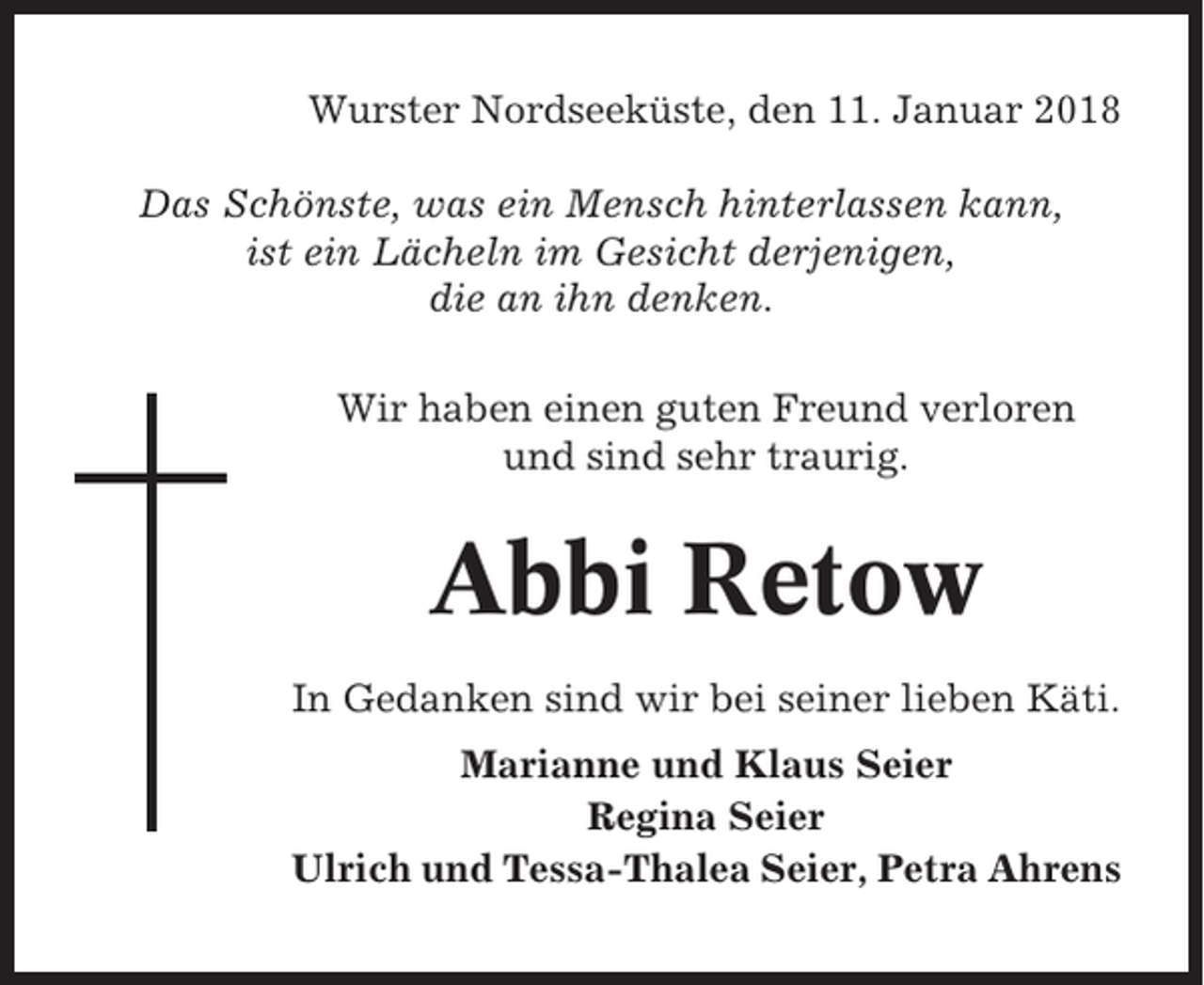 <p>Wurster Nordseeküste, den 11. Januar 2018<br />Das Schönste, was ein Mensch hinterlassen kann,<br />ist ein Lächeln im Gesicht derjenigen,<br />die an ihn denken.<br />Wir haben einen guten Freund verloren<br />und sind sehr traurig.</p><p>Abbi Retow<br />In Gedanken sind wir bei seiner lieben Käti.<br />Marianne und Klaus Seier<br />Regina Seier<br />Ulrich und Tessa-Thalea Seier, Petra Ahrens</p>