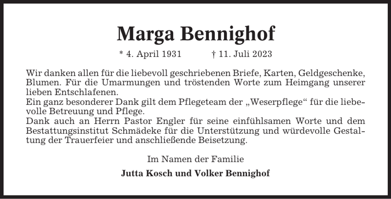 <p>Marga Bennighof<br />* 4. April 1931</p><p>† 11. Juli 2023</p><p>Wir danken allen für die liebevoll geschriebenen Briefe, Karten, Geldgeschenke,<br />Blumen. Für die Umarmungen und tröstenden Worte zum Heimgang unserer<br />lieben Entschlafenen.<br />Ein ganz besonderer Dank gilt dem Pflegeteam der „Weserpflege“ für die liebevolle Betreuung und Pflege.<br />Dank auch an Herrn Pastor Engler für seine einfühlsamen Worte und dem<br />Bestattungsinstitut Schmädeke für die Unterstützung und würdevolle Gestaltung der Trauerfeier und anschließende Beisetzung.<br />Im Namen der Familie<br />Jutta Kosch und Volker Bennighof</p>