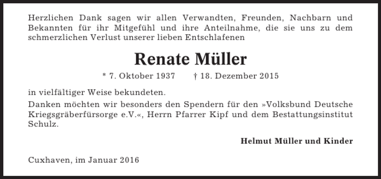 <p>Herzlichen Dank sagen wir allen Verwandten, Freunden, Nachbarn und<br />Bekannten für ihr Mitgefühl und ihre Anteilnahme, die sie uns zu dem<br />schmerzlichen Verlust unserer lieben Entschlafenen</p><p>Renate Müller<br />* 7. Oktober 1937</p><p>† 18. Dezember 2015</p><p>in vielfältiger Weise bekundeten.<br />Danken möchten wir besonders den Spendern für den »Volksbund Deutsche<br />Kriegsgräberfürsorge e.V.«, Herrn Pfarrer Kipf und dem Bestattungsinstitut<br />Schulz.<br />Helmut Müller und Kinder<br />Cuxhaven, im Januar 2016</p>