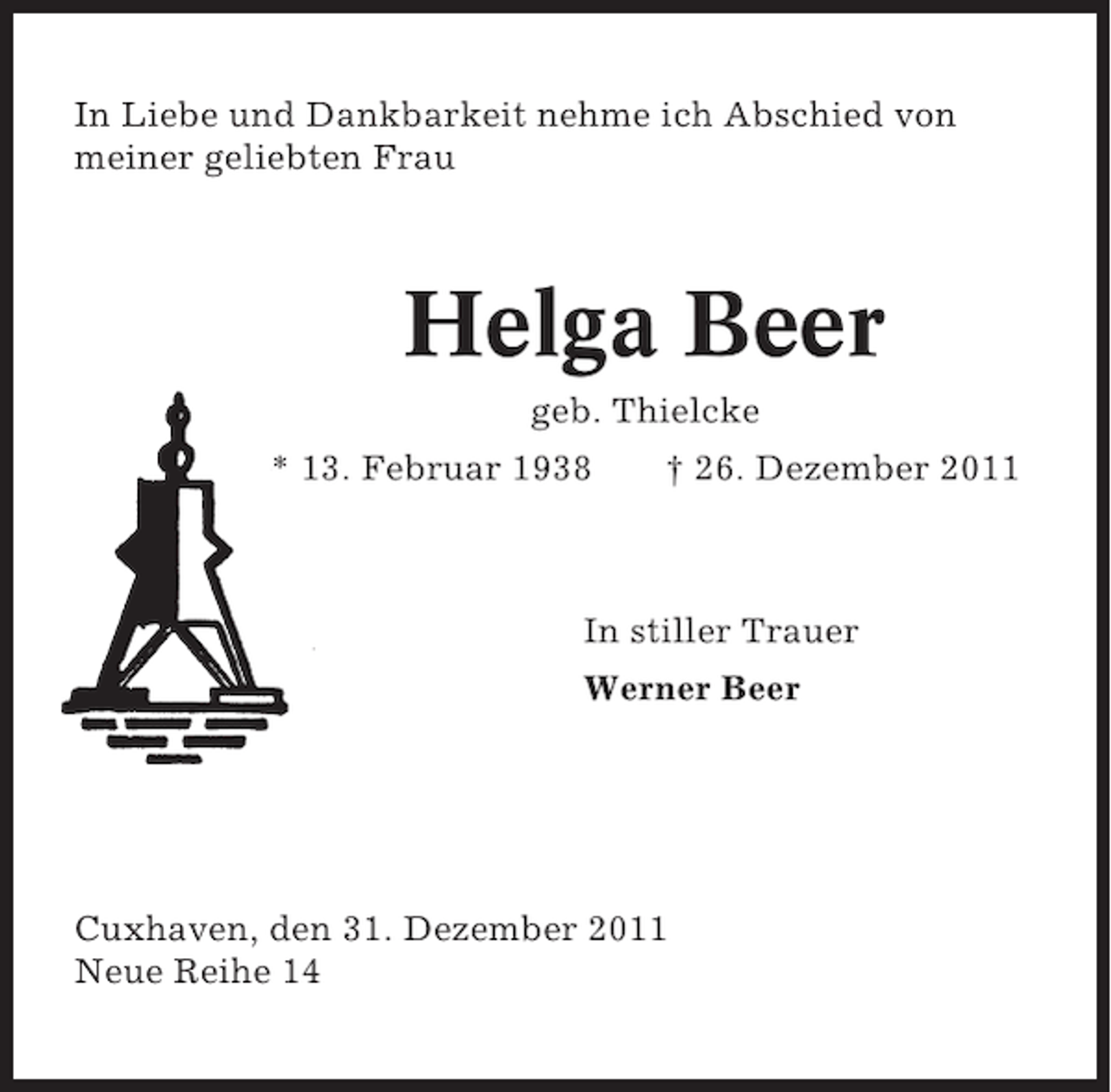 <p>In Liebe und Dankbarkeit nehme ich Abschied von<br />meiner geliebten Frau</p><p>Helga Beer<br />geb. Thielcke<br />* 13. Februar 1938</p><p>† 26. Dezember 2011</p><p>In stiller Trauer<br />Werner Beer</p><p>Cuxhaven, den 31. Dezember 2011<br />Neue Reihe 14</p>
