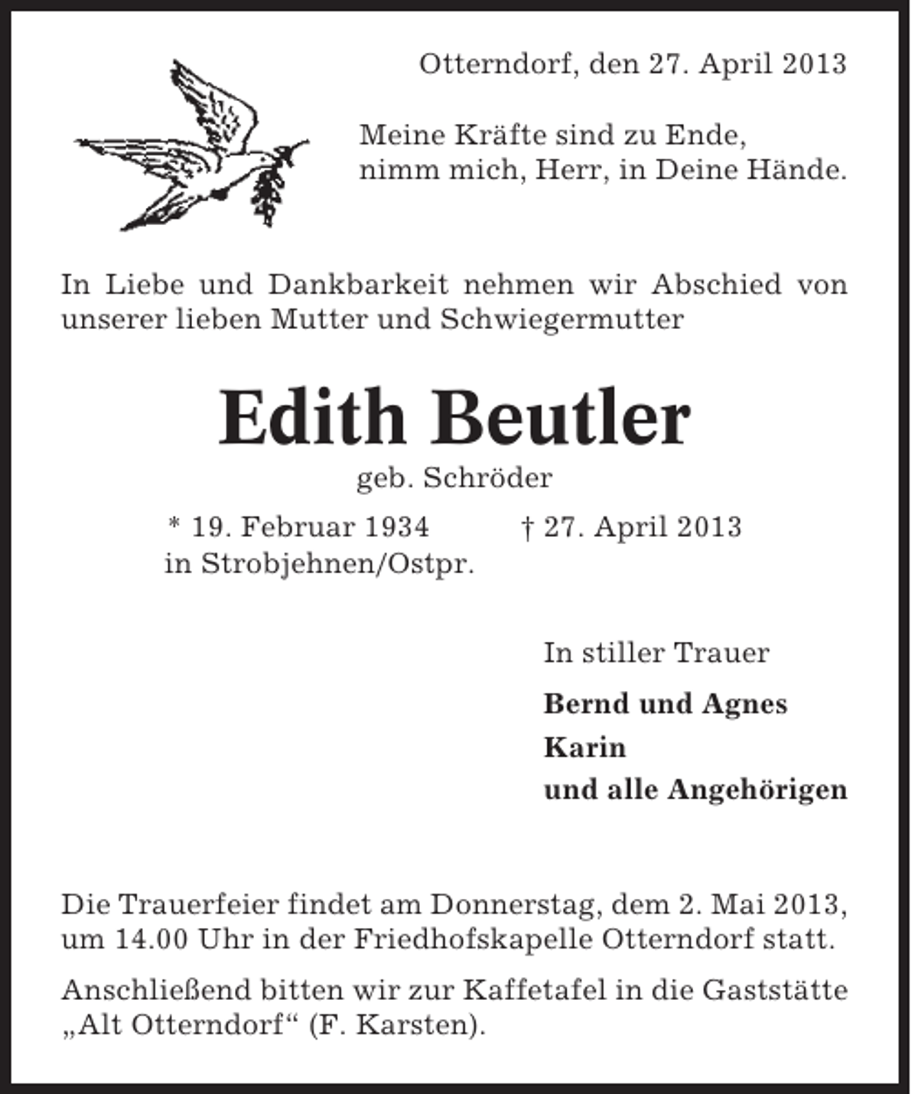 <p>Otterndorf, den 27. April 2013<br />Meine Kräfte sind zu Ende,<br />nimm mich, Herr, in Deine Hände.</p><p>In Liebe und Dankbarkeit nehmen wir Abschied von<br />unserer lieben Mutter und Schwiegermutter</p><p>Edith Beutler<br />geb. Schröder<br />* 19. Februar 1934<br />in Strobjehnen/Ostpr.</p><p>† 27. April 2013</p><p>In stiller Trauer<br />Bernd und Agnes<br />Karin<br />und alle Angehörigen</p><p>Die Trauerfeier findet am Donnerstag, dem 2. Mai 2013,<br />um 14.00 Uhr in der Friedhofskapelle Otterndorf statt.<br />Anschließend bitten wir zur Kaffetafel in die Gaststätte<br />„Alt Otterndorf“ (F. Karsten).</p>