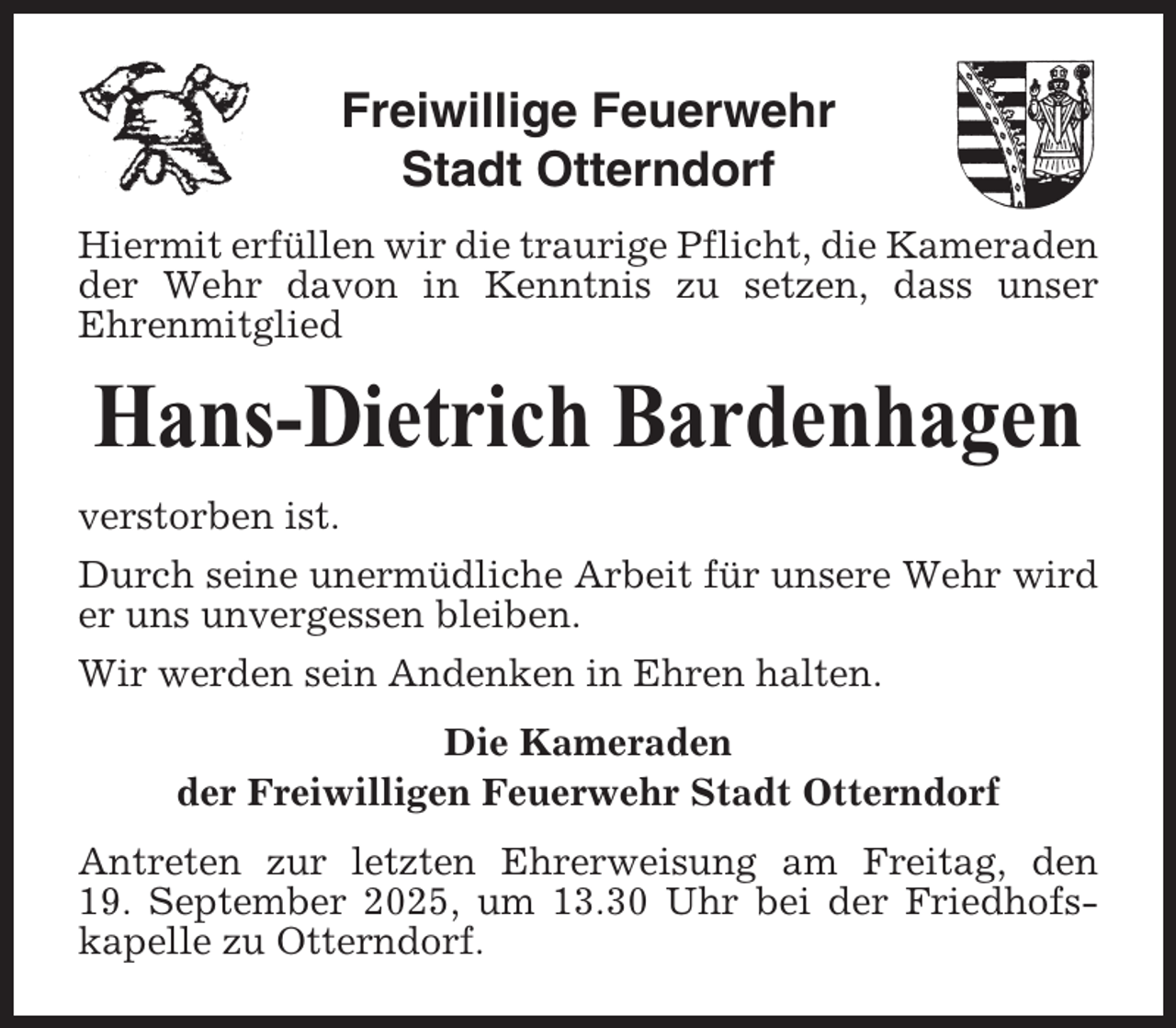 <p>Freiwillige Feuerwehr<br />Stadt Otterndorf<br />Hiermit erfüllen wir die traurige Pflicht, die Kameraden<br />der Wehr davon in Kenntnis zu setzen, dass unser<br />Ehrenmitglied</p><p>Hans-Dietrich Bardenhagen<br />verstorben ist.<br />Durch seine unermüdliche Arbeit für unsere Wehr wird<br />er uns unvergessen bleiben.<br />Wir werden sein Andenken in Ehren halten.<br />Die Kameraden<br />der Freiwilligen Feuerwehr Stadt Otterndorf<br />Antreten zur letzten Ehrerweisung am Freitag, den<br />19. September 2025, um 13.30 Uhr bei der Friedhofskapelle zu Otterndorf.</p>
