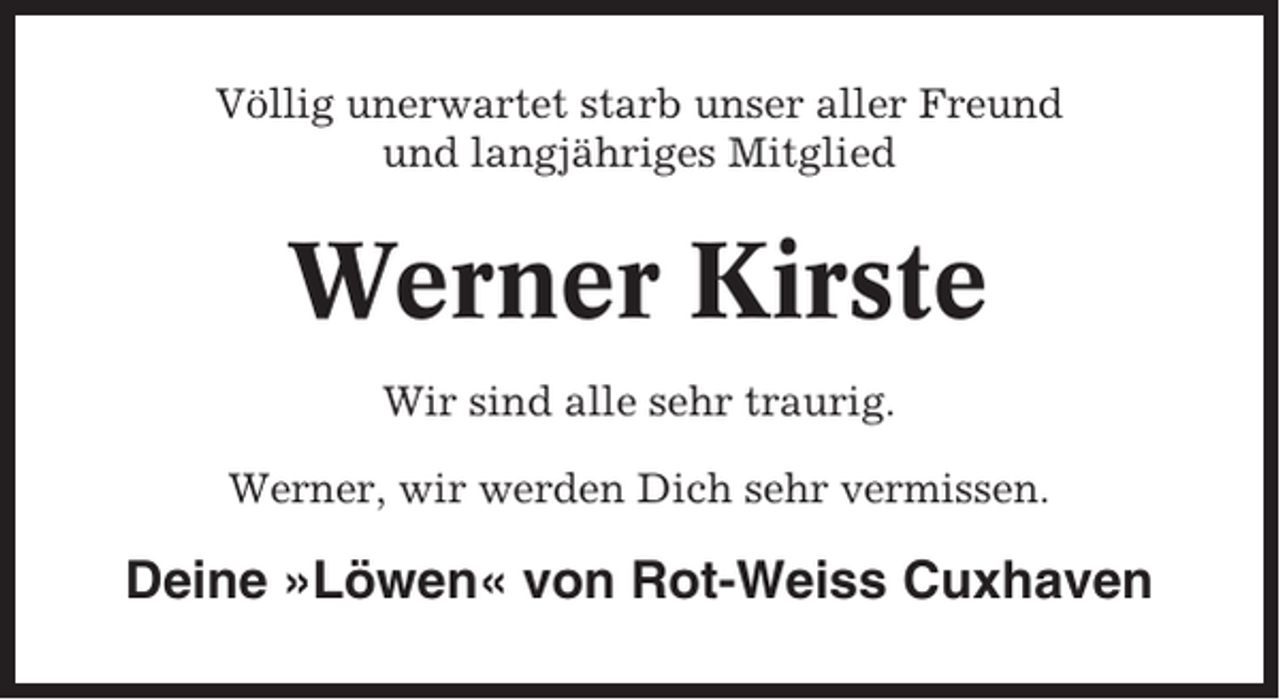 <p>Völlig unerwartet starb unser aller Freund<br />und langjähriges Mitglied</p><p>Werner Kirste<br />Wir sind alle sehr traurig.<br />Werner, wir werden Dich sehr vermissen.</p><p>Deine »Löwen« von Rot-Weiss Cuxhaven</p>
