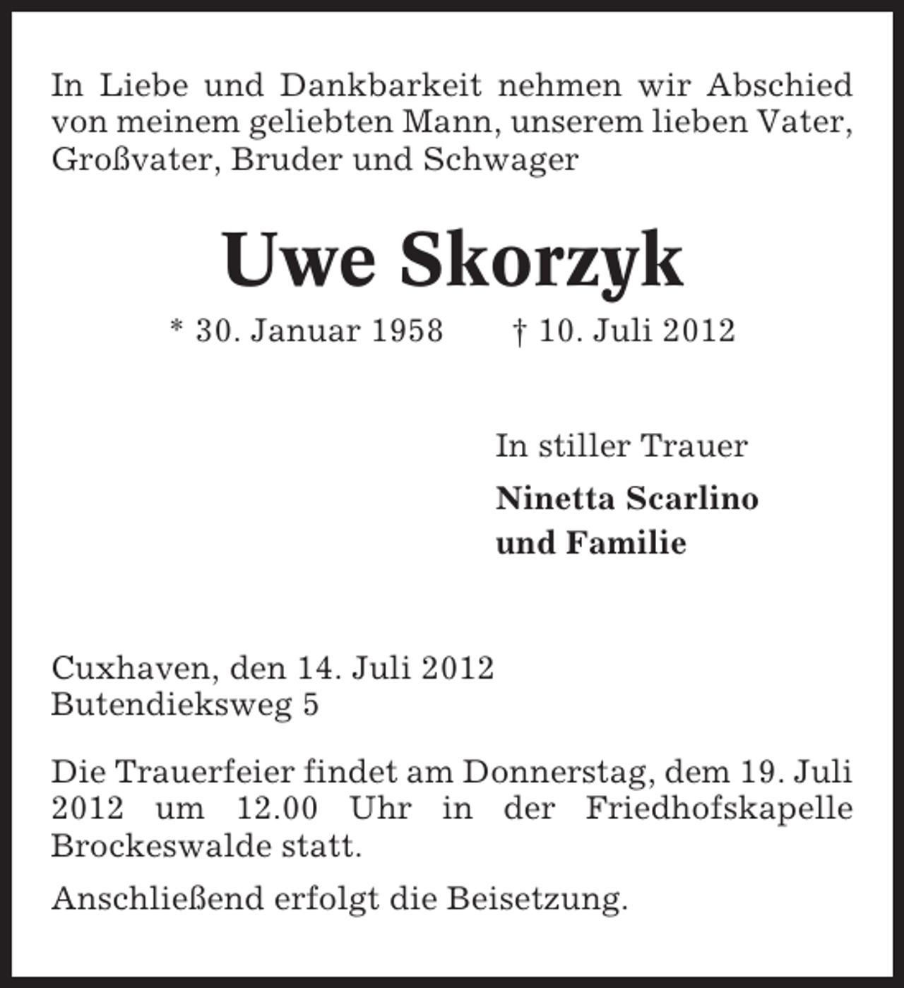 <p>In Liebe und Dankbarkeit nehmen wir Abschied<br />von meinem geliebten Mann, unserem lieben Vater,<br />Großvater, Bruder und Schwager</p><p>Uwe Skorzyk<br />* 30. Januar 1958</p><p>† 10. Juli 2012<br />In stiller Trauer<br />Ninetta Scarlino<br />und Familie</p><p>Cuxhaven, den 14. Juli 2012<br />Butendieksweg 5<br />Die Trauerfeier findet am Donnerstag, dem 19. Juli<br />2012 um 12.00 Uhr in der Friedhofskapelle<br />Brockeswalde statt.<br />Anschließend erfolgt die Beisetzung.</p>