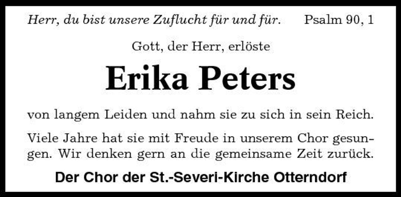 <p>Herr, du bist unsere Zuflucht für und für. Gott, der Herr, erlöste</p><p>Psalm 90, 1</p><p>Erika Peters<br />von langem Leiden und nahm sie zu sich in sein Reich. Viele Jahre hat sie mit Freude in unserem Chor gesungen. Wir denken gern an die gemeinsame Zeit zurück.</p><p>Der Chor der St.-Severi-Kirche Otterndorf</p>