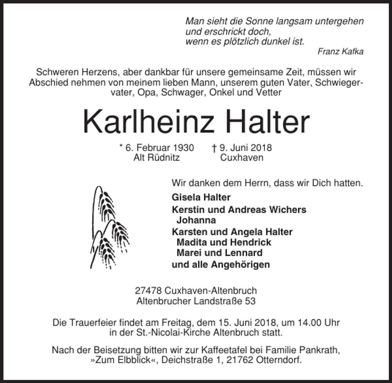 <p>Man sieht die Sonne langsam untergehen<br />und erschrickt doch,<br />wenn es plötzlich dunkel ist.<br />Franz Kafka</p><p>Schweren Herzens, aber dankbar für unsere gemeinsame Zeit, müssen wir<br />Abschied nehmen von meinem lieben Mann, unserem guten Vater, Schwiegervater, Opa, Schwager, Onkel und Vetter</p><p>Karlheinz Halter<br />* 6. Februar 1930<br />Alt Rüdnitz</p><p>† 9. Juni 2018<br />Cuxhaven</p><p>Wir danken dem Herrn, dass wir Dich hatten.<br />Gisela Halter<br />Kerstin und Andreas Wichers<br />Johanna<br />Karsten und Angela Halter<br />Madita und Hendrick<br />Marei und Lennard<br />und alle Angehörigen<br />27478 Cuxhaven-Altenbruch<br />Altenbrucher Landstraße 53<br />Die Trauerfeier findet am Freitag, dem 15. Juni 2018, um 14.00 Uhr<br />in der St.-Nicolai-Kirche Altenbruch statt.<br />Nach der Beisetzung bitten wir zur Kaffeetafel bei Familie Pankrath,<br />»Zum Elbblick«, Deichstraße 1, 21762 Otterndorf.</p>