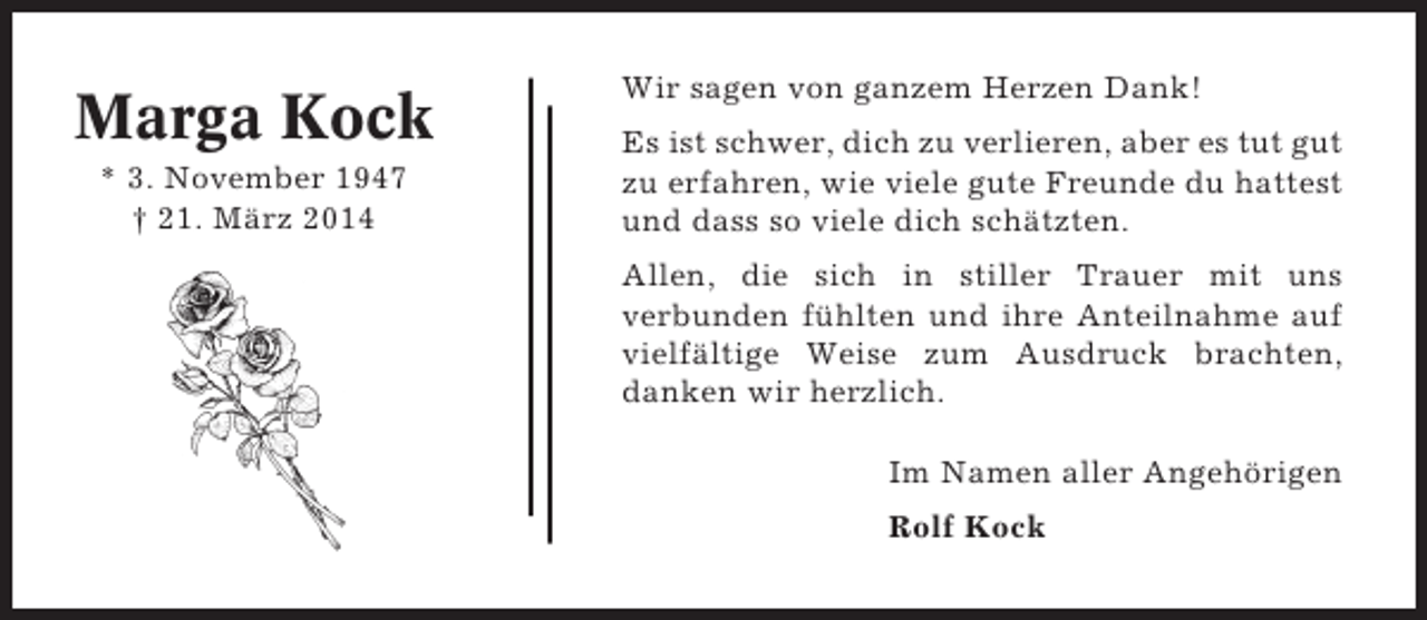 <p>Marga Kock<br />* 3. November 1947<br />† 21. März 2014</p><p>Wir sagen von ganzem Herzen Dank!<br />Es ist schwer, dich zu verlieren, aber es tut gut<br />zu erfahren, wie viele gute Freunde du hattest<br />und dass so viele dich schätzten.<br />Allen, die sich in stiller Trauer mit uns<br />verbunden fühlten und ihre Anteilnahme auf<br />vielfältige Weise zum Ausdruck brachten,<br />danken wir herzlich.<br />Im Namen aller Angehörigen<br />Rolf Kock</p>