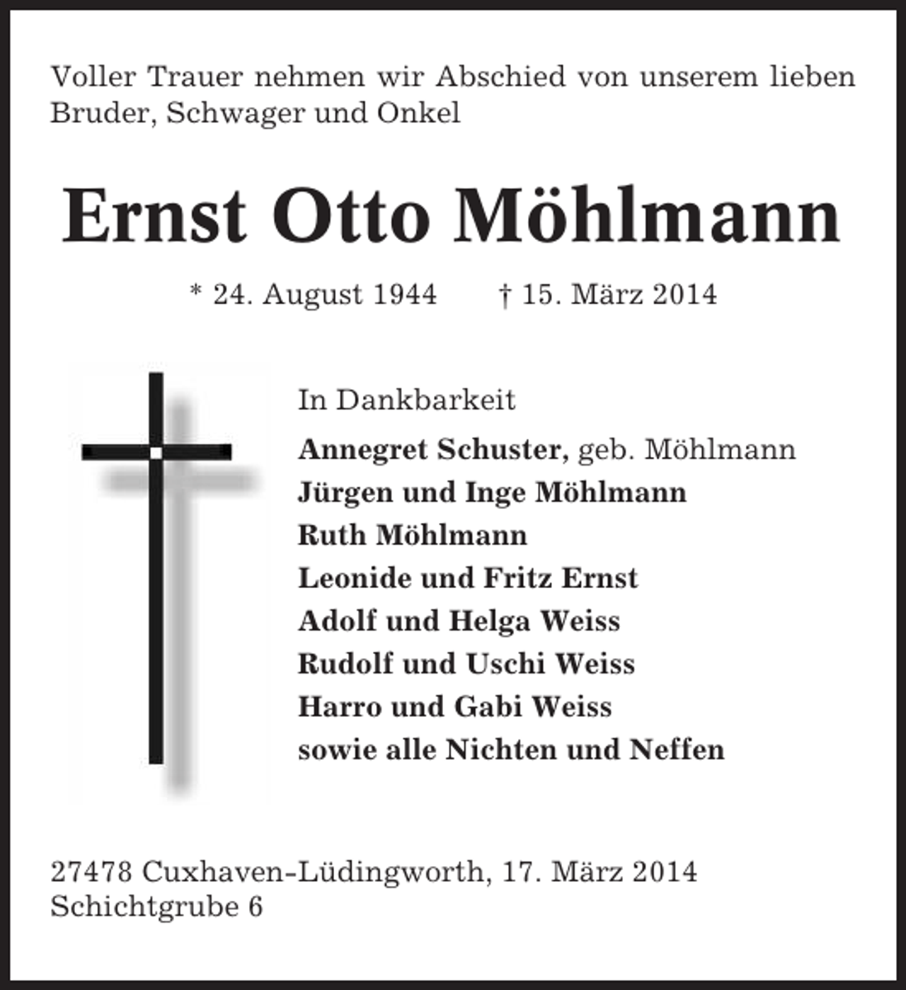 <p>Voller Trauer nehmen wir Abschied von unserem lieben<br />Bruder, Schwager und Onkel</p><p>Ernst Otto Möhlmann<br />* 24. August 1944</p><p>† 15. März 2014</p><p>In Dankbarkeit<br />Annegret Schuster, geb. Möhlmann<br />Jürgen und Inge Möhlmann<br />Ruth Möhlmann<br />Leonide und Fritz Ernst<br />Adolf und Helga Weiss<br />Rudolf und Uschi Weiss<br />Harro und Gabi Weiss<br />sowie alle Nichten und Neffen</p><p>27478 Cuxhaven-Lüdingworth, 17. März 2014<br />Schichtgrube 6</p>