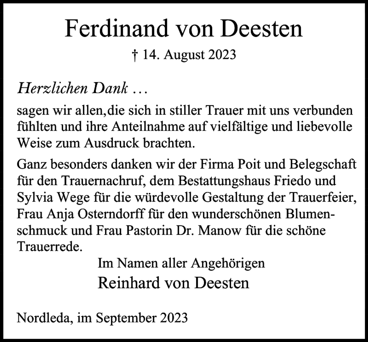 <p>Ferdinand von Deesten<br />† 14. August 2023</p><p>Herzlichen Dank …<br />sagen wir allen,die sich in stiller Trauer mit uns verbunden<br />fühlten und ihre Anteilnahme auf vielfältige und liebevolle<br />Weise zum Ausdruck brachten.<br />Ganz besonders danken wir der Firma Poit und Belegschaft<br />für den Trauernachruf, dem Bestattungshaus Friedo und<br />Sylvia Wege für die würdevolle Gestaltung der Trauerfeier,<br />Frau Anja Osterndorff für den wunderschönen Blumenschmuck und Frau Pastorin Dr. Manow für die schöne<br />Trauerrede.<br />Im Namen aller Angehörigen</p><p>Reinhard von Deesten</p><p>Nordleda, im September 2023</p>