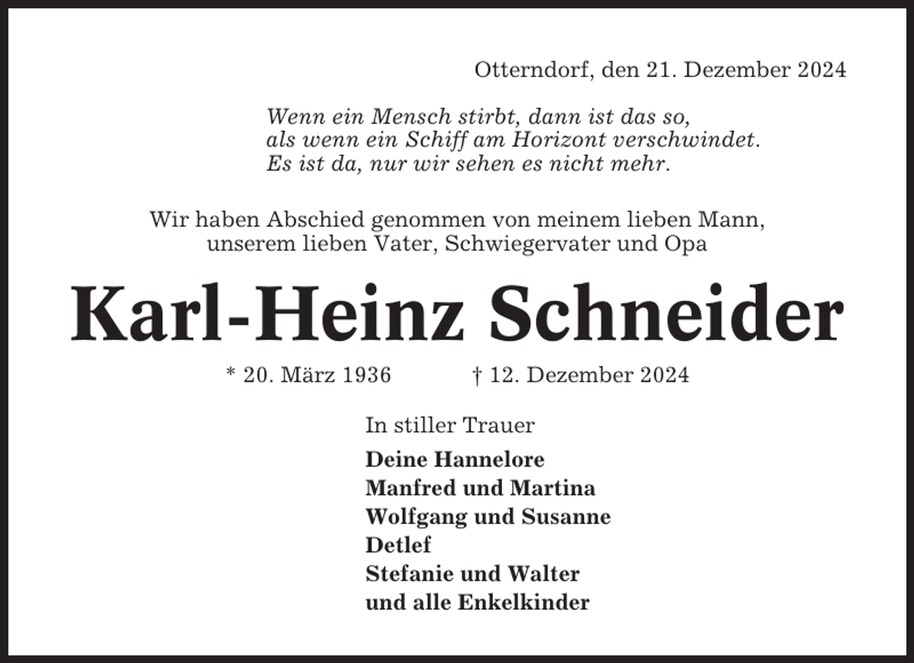 <p>Otterndorf, den 21. Dezember 2024<br />Wenn ein Mensch stirbt, dann ist das so,<br />als wenn ein Schiff am Horizont verschwindet.<br />Es ist da, nur wir sehen es nicht mehr.<br />Wir haben Abschied genommen von meinem lieben Mann,<br />unserem lieben Vater, Schwiegervater und Opa</p><p>Karl-Heinz Schneider<br />* 20. März 1936</p><p>† 12. Dezember 2024</p><p>In stiller Trauer<br />Deine Hannelore<br />Manfred und Martina<br />Wolfgang und Susanne<br />Detlef<br />Stefanie und Walter<br />und alle Enkelkinder</p>