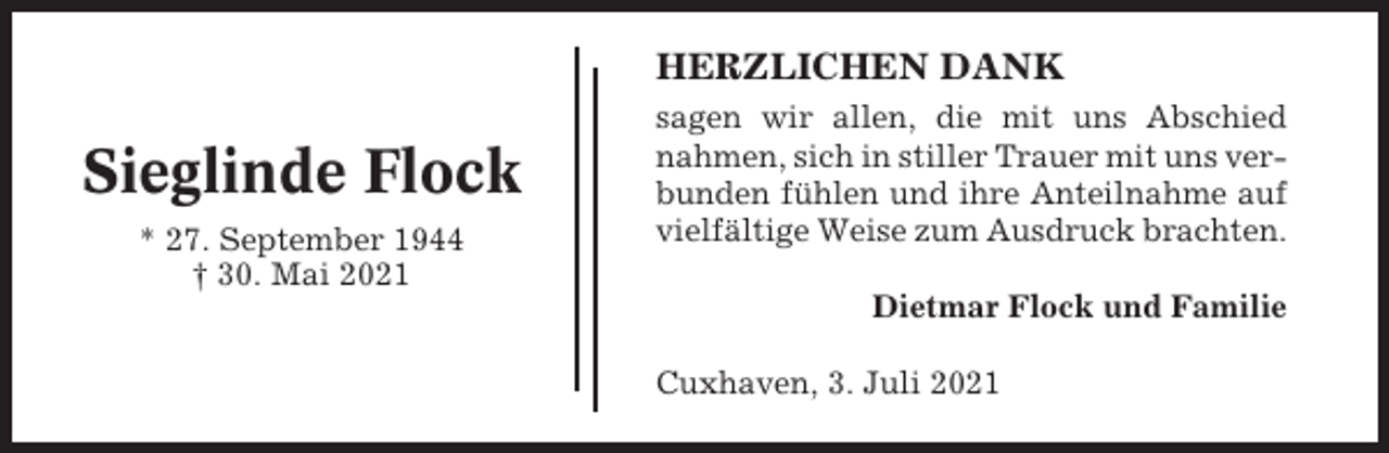 <p>HERZLICHEN DANK</p><p>Sieglinde Flock<br />* 27. September 1944<br />† 30. Mai 2021</p><p>sagen wir allen, die mit uns Abschied<br />nahmen, sich in stiller Trauer mit uns verbunden fühlen und ihre Anteilnahme auf<br />vielfältige Weise zum Ausdruck brachten.<br />Dietmar Flock und Familie<br />Cuxhaven, 3. Juli 2021</p>