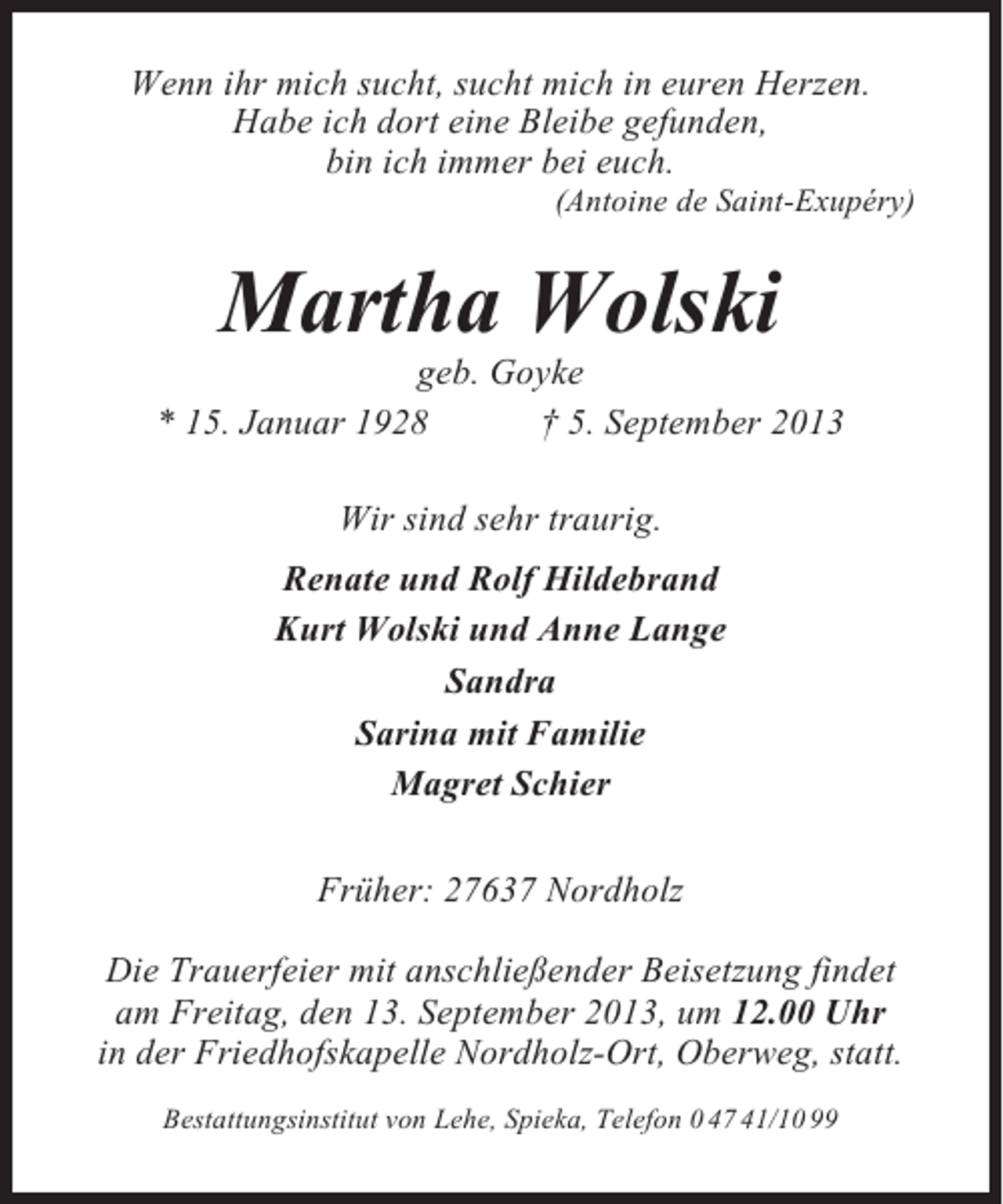<p>Wenn ihr mich sucht, sucht mich in euren Herzen.<br />Habe ich dort eine Bleibe gefunden,<br />bin ich immer bei euch.<br />(Antoine de Saint-Exupéry)</p><p>Martha Wolski<br />geb. Goyke<br />* 15. Januar 1928<br />† 5. September 2013<br />Wir sind sehr traurig.<br />Renate und Rolf Hildebrand<br />Kurt Wolski und Anne Lange<br />Sandra<br />Sarina mit Familie<br />Magret Schier<br />Früher: 27637 Nordholz<br />Die Trauerfeier mit anschließender Beisetzung findet<br />am Freitag, den 13. September 2013, um 12.00 Uhr<br />in der Friedhofskapelle Nordholz-Ort, Oberweg, statt.<br />Bestattungsinstitut von Lehe, Spieka, Telefon 0 47 41/10 99</p>