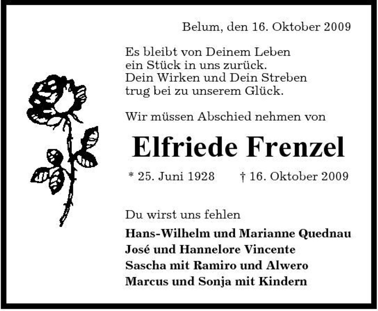 <p>Belum, den 16. Oktober 2009 Es bleibt von Deinem Leben ein Stück in uns zurück. Dein Wirken und Dein Streben trug bei zu unserem Glück. Wir müssen Abschied nehmen von</p><p>Elfriede Frenzel<br />* 25. Juni 1928 † 16. Oktober 2009 Du wirst uns fehlen Hans-Wilhelm und Marianne Quednau José und Hannelore Vincente Sascha mit Ramiro und Alwero Marcus und Sonja mit Kindern</p>